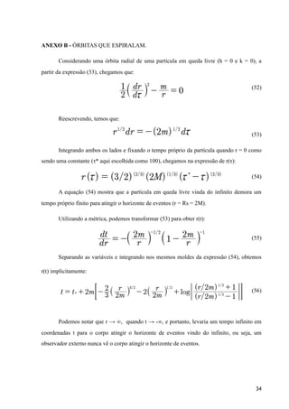 ANEXO B - ÓRBITAS QUE ESPIRALAM.
Considerando uma órbita radial de uma partícula em queda livre (h = 0 e k = 0), a
partir da expressão (33), chegamos que:
(52)
Reescrevendo, temos que:
(53)
Integrando ambos os lados e fixando o tempo próprio da partícula quando r = 0 como
sendo uma constante (τ* aqui escolhida como 100), chegamos na expressão de r(τ):
(54)
A equação (54) mostra que a partícula em queda livre vinda do infinito demora um
tempo próprio finito para atingir o horizonte de eventos (r = Rs = 2M).
Utilizando a métrica, podemos transformar (53) para obter r(t):
(55)
Separando as variáveis e integrando nos mesmos moldes da expressão (54), obtemos
r(t) implicitamente:
(56)
Podemos notar que r → ∞, quando t → -∞, e portanto, levaria um tempo infinito em
coordenadas t para o corpo atingir o horizonte de eventos vindo do infinito, ou seja, um
observador externo nunca vê o corpo atingir o horizonte de eventos.
34
 