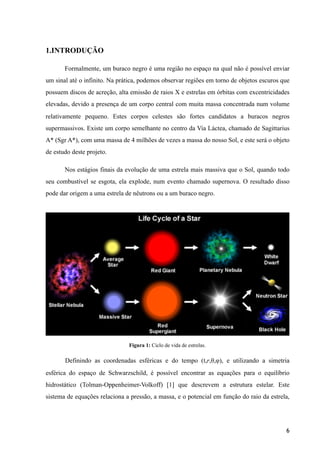 1.INTRODUÇÃO
Formalmente, um buraco negro é uma região no espaço na qual não é possível enviar
um sinal até o infinito. Na prática, podemos observar regiões em torno de objetos escuros que
possuem discos de acreção, alta emissão de raios X e estrelas em órbitas com excentricidades
elevadas, devido a presença de um corpo central com muita massa concentrada num volume
relativamente pequeno. Estes corpos celestes são fortes candidatos a buracos negros
supermassivos. Existe um corpo semelhante no centro da Via Láctea, chamado de Sagittarius
A* (Sgr A*), com uma massa de 4 milhões de vezes a massa do nosso Sol, e este será o objeto
de estudo deste projeto.
Nos estágios finais da evolução de uma estrela mais massiva que o Sol, quando todo
seu combustível se esgota, ela explode, num evento chamado supernova. O resultado disso
pode dar origem a uma estrela de nêutrons ou a um buraco negro.
Figura 1: Ciclo de vida de estrelas.
Definindo as coordenadas esféricas e do tempo (t,r,θ,φ), e utilizando a simetria
esférica do espaço de Schwarzschild, é possível encontrar as equações para o equilíbrio
hidrostático (Tolman-Oppenheimer-Volkoff) [1] que descrevem a estrutura estelar. Este
sistema de equações relaciona a pressão, a massa, e o potencial em função do raio da estrela,
6
 