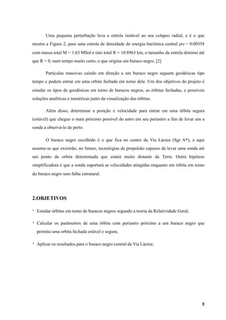 Uma pequena perturbação leva a estrela instável ao seu colapso radial, e é o que
mostra a Figura 2, para uma estrela de densidade de energia bariônica central ρb0 = 0.00358
com massa total M = 1.63 MSol e raio total R = 10.8963 km, o tamanho da estrela diminui até
que R = 0, num tempo muito curto, o que origina um buraco negro. [2]
Partículas massivas caindo em direção a um buraco negro seguem geodésicas tipo
tempo e podem entrar em uma orbita fechada em torno dele. Um dos objetivos do projeto é
estudar os tipos de geodésicas em torno de buracos negros, as órbitas fechadas, e possíveis
soluções analíticas e numéricas junto da visualização das órbitas.
Além disso, determinar a posição e velocidade para entrar em uma órbita segura
(estável) que chegue o mais próximo possível do astro em seu periastro a fim de levar um a
sonda a observá-lo de perto.
O buraco negro escolhido é o que fica no centro da Via Láctea (Sgr A*), e aqui
assume-se que existirão, no futuro, tecnologias de propulsão capazes de levar uma sonda até
um ponto da orbita determinada que estará muito distante da Terra. Outra hipótese
simplificadora é que a sonda suportará as velocidades atingidas enquanto em órbita em torno
do buraco negro sem falha estrutural.
2.OBJETIVOS
- Estudar órbitas em torno de buracos negros segundo a teoria da Relatividade Geral;
- Calcular os parâmetros de uma órbita com periastro próximo a um buraco negro que
permita uma orbita fechada estável e segura;
- Aplicar os resultados para o buraco negro central da Via Láctea;
8
 