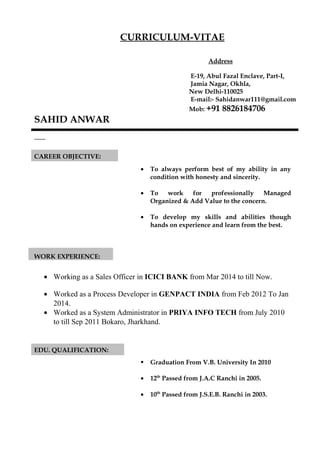 CURRICULUM-VITAE
Address
E-19, Abul Fazal Enclave, Part-I,
Jamia Nagar, Okhla,
New Delhi-110025
E-mail:- Sahidanwar111@gmail.com
Mob: +91 8826184706
SAHID ANWAR
CAREER OBJECTIVE:
• To always perform best of my ability in any
condition with honesty and sincerity.
• To work for professionally Managed
Organized & Add Value to the concern.
• To develop my skills and abilities though
hands on experience and learn from the best.
WORK EXPERIENCE:
• Working as a Sales Officer in ICICI BANK from Mar 2014 to till Now.
• Worked as a Process Developer in GENPACT INDIA from Feb 2012 To Jan
2014.
• Worked as a System Administrator in PRIYA INFO TECH from July 2010
to till Sep 2011 Bokaro, Jharkhand.
EDU. QUALIFICATION:
 Graduation From V.B. University In 2010
• 12th
Passed from J.A.C Ranchi in 2005.
• 10th
Passed from J.S.E.B. Ranchi in 2003.
 