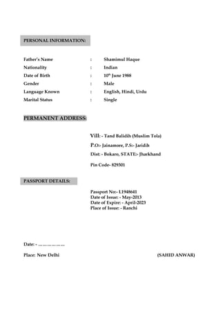 PERSONAL INFORMATION:
Father’s Name : Shamimul Haque
Nationality : Indian
Date of Birth : 10th
June 1988
Gender : Male
Language Known : English, Hindi, Urdu
Marital Status : Single
PERMANENT ADDRESS:
Vill: - Tand Balidih (Muslim Tola)
P.O:- Jainamore, P.S:- Jaridih
Dist: - Bokaro, STATE:- Jharkhand
Pin Code- 829301
PASSPORT DETAILS:
Passport No:- L1948641
Date of Issue: - May-2013
Date of Expire: - April-2023
Place of Issue: - Ranchi
Date: - ………………
Place: New Delhi (SAHID ANWAR)
 