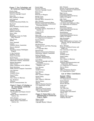 Chapter 7: New Technologies and
the Intellectual Property Bargain
Charles Boiler
Executive Director
American Copyright Council
Nancy Buc
Weil, Gotshall & Manges
Jack Copeland
President
National Educational Media, Inc.
Roy Freed
Attorney
Brown, Rudnick, Freed & Gesner
Leon Friedman
Professor of Law
Hofstra University
Henry Geller
Director
Washington Center for Public
Policy Research
John Hersey
Author
Nancy Marshall
Counsel
National Library Association
Maurice Mitchell
Director
Annenberg Schools
Program
L. Ray Patterson
Professor of Law
Emory University
David Peyton
Washington
Director of Government Relations
Information Industry Association
Michael Remington
Chief Counsel
House Committee on the Judiciary
Mark Rotenburg
Public Interest Computer Association
Cary Sherman
Attorney
Arnold & Porter
Daniel Toohey
Attorney
Dow, Lohnes & Albertson
Ray Weisbond
Attorney
Warner Communications, Inc.
Chapter 8: Impact of Technology on
the International Intellectual
Property System
Norman Alterman
Vice President and Deputy General
Counsel
Motion Picture Association of
America, Inc.
Fritz Attaway
Vice President and Counsel
Motion Picture Association of
America, Inc.
x
Charles Boiler
Executive Director
American Copyright Council
Robert Bruce
Attorney
Debevoise & Plimpton
Marsha Carow
Vice President
Harcourt Brace Jovanovich, Inc.
John Clements
Director of Governmental Affairs
American Federation of Information
Processing Societies
Stanley Gorkikov
Recording Industry Association of
America, Inc.
Jacques Gorlin
Consultant
Eileen Hill
International Trade Administration
U.S. Department of Commerce
David Leibowitz
Attorney
Wiley & Rein
Marybeth Peters
Senior Attorney and Policy Planning
Advisor
U.S. Copyright Office
David Peyton
Director of Government Relations
Information Industry Association
Barbara Pohansky
Copyright Administrator
American Chemical Society
Carol Risher
Director of Copyright and New
Technology
Association of American
Publishers, Inc.
Cary Sherman
Attorney
Arnold & Porter
Gary Slaiman
Attorney
Weil, Gotshal & Manges
Daniel Toohey
Attorney
Dow, Lohnes & Albertson
Harvey Winter
Director
Office of Business Practices
U.S. Department of State
Alice Zalick
Assistant General Counsel
Office of the United States
Trade Representative
Chapter 9: Federal Role in the
Administration of Intellectual
Property Rights
Robert Cassler
Chief Counsel
Copyright Royalty Tribunal
John Clements
Director of Governmental Affairs
American Federation of Information
Processing Societies
Roger Garcia
Government Division
Congressional Research Service
Library of Congress
Judy Goans
Office of Legislation and
International Affairs
U.S. Patent and Trademark Office
U.S. Department of Commerce
Ronald Moe
Government Division
Congressional Research Service
Library of Congress
Harold Relyea
Government Division
Congressional Research Service
Library of Congress
Mike Remington
Chief Counsel
House Subcommittee on Courts, Civil
Liberties, and the Administration
of Justice
Petra Shattuck
Professor of Political Science and
Public Law
City University of New York
Cary Sherman
Attorney
Arnold & Porter
Daniel Toohey
Attorney
Dow, Lohnes & Albertson
Anita Walgren
National Telecommunications and
Information Agency
U.S. Department of Commerce
Harvey Winter
Director
Office of Business Practices
U.S. Department of State
List of Other Contributors
Raymond Ahlberg
Industry Specialist
U.S. Department of Commerce
David Altschul
Vice President
Warner Records
Stella Alvo
Co-owner
The Video Bus
Nicholas Arcomano
Vice President and Counsel
SESAC, Inc.
Moses Asch
Founder and President
Folkways Records
 