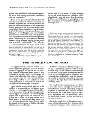 88 q Intellectual Property Rights in an Age of Electronics and Information
ments may also hinder technological advance
by acting as a barrier to employee established
startup companies.131
Trade secret protection is of limited useful-
ness to many types of software developers and
vendors. Programs that are mass marketed are
not suitable candidates for trade secret pro-
tection, since the trade secret status of the soft-
ware is lost through disclosure, and disclosure
is often the natural consequence of mass mar-
keting. To avoid this problem, some vendors
have licensed, rather than sold, their programs,
and required the licensees to keep the program
secret .-Depending on the number of licensees,
however, these schemes may be neither legally
nor practically enforceable.132
The software
—— — -. —. —.
“’’These (noncompetition) suits hit the startups at their
most vulnerable stage, when every available dollar and minute
has to be poured into the nascent company. The suits have be-
come so common as to kindle suspicions that some established
companies are using the courts more to suppress competition
than to right legitimate wrongs. ” “In High-Tech Industry, New
Firms Often Get Fast Trip to Courtroom, ” Wall Street Jour-
nal, Aug. 14, 1984.
‘-Davidson, “Protecting Computer Software, ” op. cit.
vendor also faces a number of other problems
with trade secret protection, including a lack
of uniformity in trade secret laws from State
to State, and difficulties in attempting to ob-
tain concurrent protection through patent or
copyright law. 133
“Secrecy may be lost through copyright registration and
deposit, or through a Freedom of Information Act request upon
the Copyright office, The Copyright Office has promulgated
‘‘secure deposit” regulations with respect to deposit of the Mul-
tistate Bar h~xam, 37 CFR $203.40, and see ,VationaJ Confer-
ence of Bar Examiners t’. .Mult,istate Legal $tu~ies, 692 F,2d
478 (7th Cir. 1982), and the Freedom of Information Act has
a trade secret exemption, 5 U.S, C. $552( b)(41, but neither of these
provisions has been construed with respect to computer pro-
grams. Section 301 of the Copyright Act preempts State law
that provides 4
‘equivalent protection. Despite the fact that
the Supreme Court has found that patent law does not preempt
State trade secrets law, Kewanee OiJ Co. ~’. Bicron Corp., 416
U.S. 470 (1974), the situation is not entirely clear with respect
to preemption of State trade secrets law by Federzd copyright
law. See e.g., Videotronics, Inc. t’. l?end Electronics, 564 F. Supp.
1471 (D. Nev. 1983),
PART III: IMPLICATIONS FOR POLICY
The application of a uniform system of in-
tellectual property principles, such as that em-
bodied in copyright and patent law, to diver-
gent types of information-based products may
no longer be possible. Modern technologies are
exaggerating dissimilarities between informa-
tion products that were once protectable un-
der a single system of law, and are, in some
cases, giving rise to new products that strain
the application of old legal principles.
There may be no one simple solution to the
problem of accommodating intellectual prop-
erty law to technological change. Being differ-
ent in kind, many of the problems require dif-
ferent types of solutions. Determining the
proper form of protection for computer pro-
grams, for example, is largely a question of
which aspects of programs the law should pro-
tect; whereas determining ownership in works
distributed on-line is one of finding a feasible
administrative mechanism.
Problems also require different degrees of
change. Copyrighting dynamic databases, for
example, may call for relatively minor changes
in copyright registration and deposit regula-
tions, but the difficulties that computer and
communication technologies pose for protect-
ing works of fact may necessitate sweeping
changes in the type of protection that the law
currently offers.
The timeframe in which problems are likely
to arise also hinders attempts to construct one
comprehensive solution. Protecting computer
programs is a problem that requires immedi-
ate attention, but other issues, such as inter-
active authorship, may not significantly affect
the intellectual property system until early in
the next century.
Given the complexities of formulating appro-
priate intellectual property law, it is convenient
to organize Congress’ policy options accord-
 