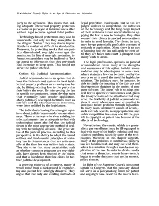 90 q Intellectual Property Rights in an Age of Electronics and Information
party to the agreement. This means that, lack-
ing adequate intellectual property protection,
a creator or purveyor of information is often
without legal recourse against third parties.
Technology-based protections may also be
unworkable. Not only are they susceptible to
the diligent “hacker,’ they may also be imprac-
ticable to market or difficult to standardize.
Moreover, by protecting works that are pub-
licly disseminated, copyright encourages dis-
semination. In lieu of copyright protection, in-
formation providers may be inclined to “lock
up’ access to information that they previously
had incentive to keep open. This would not
serve the public interest.
Option #2: Judicial Accommodation
Judical accommodation is an option that al-
lows the Federal court system to treat intel-
lectual property problems on a case-by-case ba-
sis, by fitting existing law to the particular
facts before the court. By interpreting the law
in specific circumstances, courts develop rules
that eventually have broader application.
Many judicially developed doctrines, such as
fair use and the idea/expression dichotomy,
were later codified by the legislature.
The individuals having the strongest opin-
ions about judicial accommodation are attor-
neys. Those attorneys who view existing in-
tellectual property law as adequate to deal with
technological issues also feel that the judicial
forum is the most appropriate method of deal-
ing with technological advance. The great vir-
tue of the judicial process, according to this
perspective, is its ability to adapt the broad
outlines and fundamental principles of statu-
tory law to circumstances that are unforesee-
able at the time law was written into statute.
They also stress that many uncertainties, such
as whether computer programs are copyright-
able, have already been resolved by the courts,
and that a foundation therefore exists for fur-
ther judicial development.
A growing minority of attorneys, many of
whom come from a background of engineer-
ing and patent law, strongly disagree. They
argue that not only are existing methods of
legal protection inadequate, but so too are
judges’ abilities to comprehend the subtleties
of the technology and the long-range impact
of their decisions. Given uncertainties in ap-
plying the law to new technologies, they often
counsel their clients to proceed conservatively
in order to avoid lawsuits. The clients, in turn,
may forego potentially profitable avenues of
research or application. Often, there is no way
of knowing how the law will apply to them un-
til they are haled into court–a prospect that
many wish to avoid.
The legal profession’s opinions on judicial
accommodation reveal many of the strengths
and weaknesses of this option. Judicial accom-
modation may be advantageous in some cases,
where statutory law can be construed by the
courts so as to avoid the need for legislative
solutions. The judiciary may, for instance, be
able to clarify the meaning of the fair use and
idea/expression doctrines in the context of com-
puter software. The courts’ role is to adapt gen-
eral law to specific circumstances and, given
the idiosyncrasies of the situations that may
arise, the flexibility of judicial accommodation
gives it many advantages over attempting to
anticipate future problems through legislation.
In many cases, alternative causes of action—
such as trade secrets, misappropriation, and
unfair competition law—may also fill the gaps
left in copyright or patent law because of the
effects of technology.
Nevertheless, the courts, which are gener-
alists par excellence, may be ill-equipped to
deal with many of the highly technical and mul-
tifaceted problems raised by some of the tech-
nologies. Moreover, as this chapter suggests,
many of the problems in intellectual property
law are fundamental, and may not lend them-
selves to resolution through a case-by-case ap-
plication of the law. In order to obtain results
that seem to them just, courts have recently
begun to render decisions that are, in essence,
policy choices.
In light of the Supreme Court’s consistent
signals to Congress that the judiciary should
not serve as a policymaking forum for patent
and copyright law, resort to the courts to re-
 