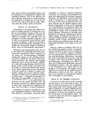 Ch. 3— The Accommodation of Intellectual Property Law to Technological Change q 91
solve many of these technological issues may
be tantamount to a delegation of Congress’ pol-
icymaking authority. Even if the judiciary acts
with restraint with respect to policymaking,
the application of obsolete law to novel circum-
stances may end up skewing the policy objec-
tives that the statute seeks to promote.
Option #3: Amendment
Amendment is an option that allows Con-
gress to modify portions of existing law in or-
der to accommodate changes in the way the
law operates brought about by technology. In
1980, for example, the copyright law was
amended to include computer programs, and
in 1985, it was amended to deal with the rental
of sound recordings. A bill presently before
Congress would amend the copyright law to
include the ornamental designs of utilitarian
items, such as semiconductor chip masks.136
Industries and organizations that rely on,
or are affected by copyright protection, gen-
erally favor amendment, where necessary, as
an option for accommodating technology.
Among these groups are the recording and mo-
tion picture industries, the library and educa-
tional associations, the software and computer
industries, and a variety of authors’, publish-
ers’, and artists organizations. Each of these
groups tends to have specific and unique con-
cerns that are often best addressed by amend-
ment. These organizations view amendment
as the best option for a number of reasons: mar-
ketplace options may not be viable for achiev-
ing many results, such as proposed royalties
on blank tapes; 137
litigation may produce re-
sults that are unfavorable, as with Sony Inc.
v. Universal studios,138
or not sufficiently com-
prehensive for the group’s particular ends; and
the groups’ interests are seldom broad enough
to favor more comprehensive legislative op-
tions, such as revision or sui generis legislation.
Amendment to patentor copyright law may
bean appropriate solution to some of the prob-
lems posed by technology, especially those
“ 1 I. R. 1900,” also known as “Th~’ Design Protection Act of
19~5. Introduced b~ Represent atit’e Nlooreh{’ad.
S. 31 and 1{. R. 1030
“LSOnJr Corp. I’, [ ‘nirersa) (’it~’ ,Studio.s< 464 (1. S. 417 { 1981).
amenable to relative}’ isolated legislative
treatment. For example, the problems of de-
posit and registration for dynamic computer
databases, the difficulties involved with thou-
sands of contributors to a single database, and
the issue of the scope of protection for com-
puter programs may be soluable through amend-
ments to appropriate sections of the Copyright
Act. Accommodation by amendment offers the
advantage of relative timeliness in the face of
technological change. Next to judicially fash-
ioned responses, amendment is perhaps most
flexible in meeting the rapid pace of techno-
logical change. Amendment also offers the ad-
vantage of fitting specific technological accom-
modation within a larger precedential context,
thus reducing uncertainties about whether ex-
isting legal principles would apply to new pro-
visions.
However, insofar as problems affect the en-
tire intellectual property system, accommoda-
tion by amendment may be but a temporary
solution. If, for example, computer databases
and net works become a principal means of stor-
ing and distributing information, copyright
law, both in principle and in practice, may fail
to protect what needs protection—algorithms
and information. Amendment may fail to ad-
dress the fundamental difficulties posed by
technological advance, since the problems lie
at the conceptual core, rather than at the
periphery, of existing law. The failure of copy-
right law to account for the trifold nature of
information—works of art, fact, and func-
tion—is an example of a fundamental problem
that technology is exacerbating.
Option #4: Sui Generis Legislation
Sui generis is a latin phrase used to describe
any law that is ‘‘of its own kind or class. Sui
generis intellectual property law is legislation
that stands apart from existing patent, copy-
right, trademark, or unfair competition law.
The Semiconductor Chip Protection Act is an
example of sui generis law designed to protect
the architecture of semiconductor chips.’” The
sui generis option has also been suggested for
computer programs.
“The Semiconductor Chip Protection .Act comprises Chap-
ter 9 of Title 17, L1. S. Code.
 
