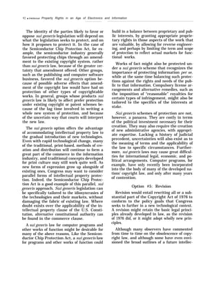 92 q Intellectual Property Rights in an Age of Electronics and Information
The identity of the parties likely to favor or
oppose sui generis legislation will depend on
what the legislation seeks to protect, and on
how it proposes to protect it. In the case of
the Semiconductor Chip Protection Act, for ex-
ample, the semiconductor industry generally
favored protecting chips through an amend-
ment to the existing copyright system, rather
than sui generis law, because of the greater cer-
tainty that amendment offered. Other groups,
such as the publishing and computer software
business, favored the sui generis option be-
cause of possible adverse effects that amend-
ment of the copyright law would have had on
protection of other types of copyrightable
works. In general, groups whose products sui
generis law is likely to affect prefer protection
under existing copyright or patent schemes be-
cause of the lag time involved in writing a
whole new system of protection, and because
of the uncertain way that courts will interpret
the new law.
The sui generis option offers the advantage
of accommodating intellectual property law to
the gradual introduction of new technologies.
Even with rapid technological change, many
of the traditional, print-based, methods of cre-
ation and distribution will continue to form a
great part of the commerce in the information
industry, and traditional concepts developed
for print culture may still work quite well. As
new forms of expression grow up alongside of
existing ones, Congress may want to consider
parallel forms of intellectual property protec-
tion. Indeed, the Semiconductor Chip Protec-
tion Act is a good example of this parallel, sui
generis approach. Sui generis legislation can
be specifically tailored to the idiosyncrasies of
the technologies and their markets, without
damaging the fabric of existing law. Where
doubt exists over the applicability of the in-
tellectual property clause of the U.S. Consti-
tution, alternative constitutional authority can
be found in the commerce clause.
A sui generis law for computer programs and
other works of function might be desirable for
many of the above reasons, Like the Semicon-
ductor Chip Protection Act, a sui generis law
for programs and other works of function could
build in a balance between proprietary and pub-
lic interests, by granting appropriate proprie-
tary rights in those aspects of the work that
are valuable, by allowing for reverse engineer-
ing, and perhaps by limiting the term and scope
of protection to reflect actual markets for func-
tional works.
Works of fact might also be protected un-
der a sui generis scheme that recognizes the
importance of protecting information per se,
while at the same time balancing such protec-
tions against the rights and needs of the pub-
lic to that information. Compulsory license ar-
rangements and alternative remedies, such as
the imposition of “reasonable” royalties for
certain types of infringement, might also be
tailored to the specifics of the interests at
stake.
Sui generis schemes of protection are not,
however, a panacea. They are costly in terms
of the political investment necessary for their
creation. They may also require the creation
of new administrative agencies, with appropri-
ate expertise. Lacking a history of judicial
precedent, uncertainties will also exist as to
the meaning of terms and the applicability of
the law to specific circumstances. Further-
more, sui generis laws may cause great difficul-
ties for international legal, economic, and po-
litical arrangements. Computer programs, for
example, have only recently been incorporated
into the the body of many of the developed na-
tions’ copyright law, and only after many years
of contention.
Option #5: Revision
Revision would entail rewriting all or a sub-
stantial part of the Copyright Act of 1976 to
conform to the policy goals that Congress
seeks to further in a new technological context.
A revision might retain the basic legal princi-
ples already developed in law, as the revision
of 1976 did, or it might adopt wholly new prin-
ciples.
Although many observers have commented
from time to time on the obsolescence of copy-
right law, and although some have even envi-
sioned the broad outlines of a future intellec-
 