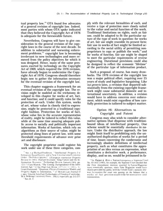 Ch. 3— The Accommodation of Intellectual Property Law to Technological Change q 93
tual property law,140
OTA found few advocates
of a general revision of copyright law. Indeed,
most parties with whom OTA spoke indicated
that they believed the Copyright Act of 1976
is adequate for the foreseeable future.
Nevertheless, Congress will have to give con-
sideration to the general revision of the copy-
right laws in the course of the next decade. In
addition to substantial and worsening enforce-
ment problems,141
copyright law is becoming
irrelevant to new technologies and more re-
moved from the policy objectives for which it
was designed. Hence, many of the same pres-
sures exerted by technology on the Copyright
Act of 1909, which required the 1976 revision,
have already begun to undermine the Copy-
right Act of 1976. Congress should therefore
begin now to gather the information necessary
for the eventual revision of the copyright law.
This chapter suggests a framework for an
eventual revision of the copyright law. The re-
vision might be modeled on the trichotomy de-
veloped in this chapter for works of art, fact,
and function; and it could specify rules for the
protection of each. Under this system, works
of art, whose value is closely tied to expres-
sion, might be protected in a traditional copy-
right fashion. Protection for works of fact,
whose value lies in the accurate representation
of reality, might be tailored to reflect this value,
while at the same time assuring adequate pub-
lic access to socially and politically important
information. Works of function, which rely on
algorithms as their source of value, might be
protected along lines of patent law, with some
threshold requirements of advance over prior
art and disclosure.
The copyright proprietor could register his
work under one of these three categories, com-
‘ SW. c’ ~ l irhael 1)~’ndleton. ‘‘Intellectual I’roperty, I n-
f[)rmat]f)n- Il:iwd S{)cif,t?r. :ind a TJew I nternat ional F;con[)mic
( )rcier– The I’f)licy ( )ptions’?” 2 I+:uropean i n t e l l e c t u a l l’ropert.v
R(>[rieu. ;j 1 ( 19HF)); 1 larlan (’leyeland, “ King Canute and the In-
formation R(’ource, 7’echnolog~r Retiew’, Januw-}’ 19H-1, pp.
12-1 h; (;arJ’ Klueck, “The Coming ,Jurisprudence of the infor-
mation Age, ‘‘ 21 San Djt’go Z.aw ftp~rit~w 1077-111 I { 19811, R.
(;rant I larnrnond, “Quantum I)h}’sics, Fjconometric lo(iels, tind
I’rf)pert~ Rights to Information, ” 27 ,Ifc(iill 1,aw ,Journal 47
{ 19X1): I thiel de Sola I’(ml, ~’echnolo~n”e.~ of f“’reedonl ((’an~hridge,
h! A, 13elknap [ :ni~’ersity. [)ress, 19X:l, especial]] pp 212-217.
‘ See ch. 4
ply with the relevant formalities of each, and
receive a type of protection more closely suited
to the value and social function of the work.
Traditional limitations on rights, such as fair
use, could be adapted to fit the particular na-
ture of the type of work in question: for works
of art, fair use might resemble its present form;
fair use in works of fact might be limited ac-
cording to the social utility of permitting non-
proprietors to copy or publish the work;142
and
for works of function, fair use might be shaped
to meet the particular requirements of reverse
engineering. Durational provisions could also
be designed to reflect the economic “lifetime”
of the particular type of information product,
Such a proposal, of course, has many draw-
backs. The 1976 revision of the copyright law
was a major political effort, requiring over 25
years of study and legislative bargaining. Like
sui generis laws, a revision that departed sub-
stantially from the existing copyright frame-
work might cause substantial domestic and in-
ternational uncertainty. In addition, a revision
would have to address concerns over enforce-
ment, which would exist regardless of how care-
fully protection is tailored to subject matter.
Option #6: Alternatives to
Copyright and Patent
Congress may also wish to consider alter-
native options that dispense with tradition-
bound ideas of intellectual property, One
scheme would be essentially distributive in na-
ture, Under the distributive approach, the law
might limit itself to prohibiting only the un-
authorized duplication of works for a period
of time. Issues concerning the cumbersome and
increasingly obsolete definitions of intellectual
property, such as what constitutes the appro-
priation of an idea versus an expression, what
constitutes a derivative work, a performance,
display, and so on, would be jettisoned in fa-
‘“In Iiarper & RO W t’. ,Vation b:nterpri.s(, s, suprenlc~ (’ourt
No. 83-1632 (1985), for example, the Supreme (’ourt decided that
the First Amendment interests asserted b~’ iN”ation .kIagazine
were essential]~r spurious, since Time h! agazine would ha~e
shortl}r prol~ided the public with the (jm-ald Ford’s memoirs an?r-
wa~”. I n essencei the court was passing on the balance that a
works of fact pro~’ision Would strike bet wren ac(’ess a n d
remuneration.
 