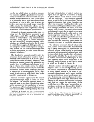 94 q Intellectual Property Rights in an Age of Electronics and Information
vor of a law which looked to a desired outcome.
The outcome might be specified in terms of re-
covery of fixed costs associated with the pro-
duction and distribution of, and value added
to, a particular work, plus rents limited to a
certain rate of return. After rate of return ob-
jectives were met, the work would enter the
public domain. The distributive scheme has the
virtues of simplicity and adaptability, making
it resistant to technological obsolescence.
Although it departs substantially from ex-
isting law, the distributive approach is not
without precedent. The regulation of public
utilities is conducted in a very similar fashion.
Moreover, many aspects of current copyright
law, such as royalties on cable television trans-
missions, are already moving in the direction
of a distributive approach. Bills presently be-
fore Congress, which would impose a‘ ‘compul-
sory license” on the sale of blank tapes and
recording equipment, are also essentially dis-
tributive in nature.143
The distributive approach would require in-
formation about information markets that is
presently unavailable (see ch. 6 on the Opera-
tion of Information Markets). Moreover, the
distributive approach might be politically un-
tenable, since it would essentially impose a ceil-
ing on returns for a creative work. The admin-
istrative mechanism necessary to make the
distributive scheme work, although presaged
in some ways by the Copyright Royalty Tri-
bunal, is nonexistent and would have to be
carefully constructed by Congress.
Another alternative approach to the present
system of copyright might be called the mini-
mal scheme. The minimal approach would re-
move all legal protections except those abso-
lutely necessary for the production of works.
The problems of technological obsolescence
could be avoided by avoiding entirely the need
‘“iSpecifically, S. 31 and 11. R. 1030. Like the distributional
approach, these bills attempt to set ‘‘fair’ rates of taxation on
blank tapes, and distribute the taxes to the recording and mo-
tion picture industries.
for legal categorization of subject matter and
rights. Such an approach is described by Judge
Stephen Breyer in an article, “The Uneasy
Case for Copyright."144
The minimal approach
would be particularly well suited to a techno-
logical environment that is fast changing, and
where the economic viability of creative ven-
tures relies on the pace of innovation, rather
than on legal protection for works that have
already been created. One result of the mini-
mal approach might be to speed up the pro-
duction and marketing of works such as com-
puter programs, since those who are first to
the market with the best products are most
likely to recoup rewards. The minimal ap-
proach would also ostensibly lower prices and
eliminate the costs of copyright transactions.
The minimal approach, like all other solu-
tions, suffers severe drawbacks. Notwithstand-
ing its likely serious political impediments, the
minimal scheme relies heavily on publishers’
purported advantages in lead time and abil-
ity to retaliate in the marketplace-advantages
that may be offset by the speed and low cost
of modern communication technologies. A min-
imal approach would entail many risks to au-
thorship and publishing as we know it, some
of which are detailed in chapter 2.
Finally, another alternative approach would
dispense with the notion of property, per se,
and instead concentrate on remuneration based
on access. Indeed, because of the advent of elec-
tronically disseminated works, many publish-
ers are moving to an access-based system any-
way. By removing concepts of property entire-
ly, the conceptual and legal difficulties with
respect to the boundaries of intellectual prop-
erty that are caused by technology can be
avoided entirely. The issues surrounding ac-
cess-based systems are discussed in detail in
chapter 7, and will not be dealt with here.
“’Stephen Breyer, “The Uneasy Case for Copyright: A
Study of Copyright in Books, Photocopies, and Computer Pro-
grams, ” 84 Harvard Law Review 281 (1970).
 