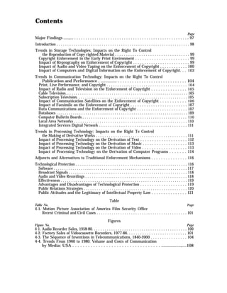 Contents
Page
Major Findings .....,... . . . . . . . . . . . . . . . . . . . . . . . . . . . . . . . . . . . . . . . . . . . . . . . . . . . 97
Introduction . . . . . . . . . . . . . . . . . . . . . . . . . . . . . . . . . . . . . . . . . . . . . . . . . . . . . . . . . . . . . . 98
Trends in Storage Technologies: Impacts on the Right To Control
the Reproduction of Copy righted Material . . . . . . . . . . . . . . . . . . . . . . . . . . . . . . . . . . 99
Copyright Enforcement in the Early Print Environment . . . . . . . . . . . . . . . . . . . . . . . 99
Impact of Reprography on Enforcement of Copyright . . . . . . . . . . . . . . . . . . . . . . . . . 99
Impact of Audio and Video Taping on the Enforcement of Copyright . . . . . . . . . . . . 100
Impact of Computers and Digital Information on the Enforcement of Copyright. . . 102
Trends in Communication Technology: Impacts on the Right To Control
Publication and Performance . .............. . . . . . . . . . . . . . . . . . . . . . . . . . . . . . 104
Print, Live Performance, and Copyright . . . . . . . . . . . . . . . . . . . . . . . . . . . . . . . . . . . . . 104
Impact of Radio and Television on the Enforcement of Copyright . . . . . . . . . . . . . . . 105
Cable Television. . . . . . . . . . . . . . . . . . . . . . . . . . . . . . . . . . . . . . . . . . . . . . . . . . . . . . . . . . 105
Subscription Television. . . . . . . . . . . . . . . . . . . . . . . . . . . . . . . . . . . . . . . . . . . . . . . . . . . . 105
Impact of Communication Satellites on the Enforcement of Copyright . . . . . . . . . . . 106
Impact of Facsimile on the Enforcement of Copyright . . . . . . . . . . . . . . . . . . . . . . . . . 107
Data Communications and the Enforcement of Copyright . . . . . . . . . . . . . . . . . . . . . . 107
Databases . . . . . . . . . . . . . . . . . . . . . . . . . . . . . . . . . . . . . . . . . . . . . . . . . . . . . . . . . . . . . . . 109
Computer Bulletin Boards . . . . . . . . . . . . . . . . . . . . . . . . . . . . . . . . . . . . . . . . . . . . . . . . . 110
Local Area Networks . . . . . . . . . . . . . . . . . . . . . . . . . . . . . . . . . . . . . . . . . . . . . . . . . . . . . 110
Integrated Services Digital Network . . . . . . . . . . . . . . . . . . . . . . . . . . . . . . . . . . . . . . . . 111
Trends in Processing Technology: Impacts on the Right To Control
the Making of Derivative Works . . . . . . . . . . . . . . . . . . . . . . . . . . . . . . . . . . . . . . . . . . 111
Impact of Processing Technology on the Derivation of Text . . . . . . . . . . . . . . . . . . . . 112
Impact of Processing Technology on the Derivation of Music . . . . . . . . . . . . . . . . . . . 113
Impact of Processing Technology on the Derivation of Video . . . . . . . . . . . . . . . . . . . 113
Impact of Processing Technology on the Derivation of Computer Programs . . . . . . . 114
Adjuncts and Alternatives to Traditional Enforcement Mechanisms . . . . . . . . . . . . . . . 116
Technological Protection . . . . . . . . . . . . . . . . . . . . . . . . . . . . . . . . . . . . . . . . . . . . . . . . . . . . 116
Software . . . . . . . . . . . . . . . . . . . . . . . . . . . . . . . . . . . . . . . . . . . . . . . . . . . . . . . . . . . . . . . . 117
Broadcast Signals . . . . . . . . . . . . . . . . . . . . . . . . . . . . . . . . . . . . . . . . . . . . . . . . . . . . . . . . 118
Audio and Video Recordings . . . . . . . . . . . . . . . . . . . . . . . . . . . . . . . . . . . . . . . . . . . . . . . 118
Effectiveness . . . . . . . . . . . . . . . . . . . . . . . . . . . . . . . . . . . . . . . . . . . . . . . . . . . . . . . . . . . . 119
Advantages and Disadvantages of Technological Protection . . . . . . . . . . . . . . . . . . . . 119
Public Relations Strategies . . . . . . . . . . . . . . . . . . . . . . . . . . . . . . . . . . . . . . . . . . . . . . . . 120
Public Attitudes and the Legitimacy of Intellectual Property Law . . . . . . . . . . . . . . . 121
Table
Table No. Page
4-1. Motion Picture Association of America Film Security Office
Recent Criminal and Civil Cases . . . . . . . . . . . . . . . . . . . . . . . . . . . . . . . . . . . . . . . . . . 101
Figures
Figure No. Page
4-1. Audio Recorder Sales, 1958-80. . . . . . . . . . . . . . . . . . . . . . . . . . . . . . . . . . . . . . . . . . . . 100
4-2. Factory Sales of Videocassette Recorders, 1977-86. . . . . . . . . . . . . . . . . . . . . . . . . . . 101
4-3. The Sequence of Inventions in Telecommunications, 1840-2000 . . . . . . . . . . . . . . . . 104
4-4. Trends From 1960 to 1980: Volume and Costs of Communication
by Media: USA . . . . . . . . . . . . . . . . . . . . . . . . . . . . . . . . . . .................,....108
 