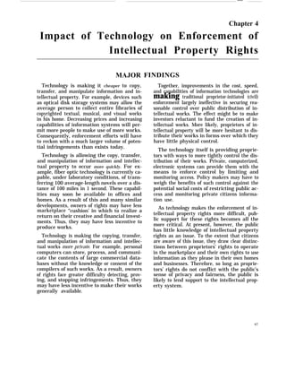 ——
Chapter 4
Impact of Technology on Enforcement of
Intellectual Property Rights
MAJOR
Technology is making it cheaper to copy,
transfer, and manipulate information and in-
tellectual property. For example, devices such
as optical disk storage systems may allow the
average person to collect entire libraries of
copyrighted textual, musical, and visual works
in his home. Decreasing prices and increasing
capabilities of information systems will per-
mit more people to make use of more works.
Consequently, enforcement efforts will have
to reckon with a much larger volume of poten-
tial infringements than exists today.
Technology is allowing the copy, transfer,
and manipulation of information and intellec-
tual property to occur more quickly. For ex-
ample, fiber optic technology is currently ca-
pable, under laboratory conditions, of trans-
ferring 100 average-length novels over a dis-
tance of 100 miles in 1 second. These capabil-
ities may soon be available in offices and
homes. As a result of this and many similar
developments, owners of rights may have less
marketplace “cushion’ in which to realize a
return on their creative and financial invest-
ments. Thus, they may have less incentive to
produce works.
Technology is making the copying, transfer,
and manipulation of information and intellec-
tual works more private. For example, personal
computers can store, process, and communi-
cate the contents of large commercial data-
bases without the knowledge or consent of the
compilers of such works. As a result, owners
of rights face greater difficulty detecting, prov-
ing, and stopping infringements. Thus, they
may have less incentive to make their works
generally available.
FINDINGS
Together, improvements in the cost, speed,
and capabilities of information technologies are
making traditional proprietor-initiated (civil)
enforcement largely ineffective in securing rea-
sonable control over public distribution of in-
tellectual works. The effect might be to make
investors reluctant to fund the creation of in-
tellectual works. More likely, proprietors of in-
tellectual property will be more hesitant to dis-
tribute their works in forms over which they
have little physical control.
The technology itself is providing proprie-
tors with ways to more tightly control the dis-
tribution of their works. Private, computerized,
electronic systems can provide them with the
means to enforce control by limiting and
monitoring access. Policy makers may have to
weigh the benefits of such control against the
potential social costs of restricting public ac-
cess and monitoring private citizens informa-
tion use.
As technology makes the enforcement of in-
tellectual property rights more difficult, pub-
lic support for these rights becomes all the
more critical. At present, however, the public
has little knowledge of intellectual property
rights as an issue. To the extent that citizens
are aware of this issue, they draw clear distinc-
tions between proprietors’ rights to operate
in the marketplace and their own rights to use
information as they please in their own homes
and businesses. Therefore, so long as proprie-
tors’ rights do not conflict with the public’s
sense of privacy and fairness, the public is
likely to lend support to the intellectual prop-
erty system.
97
 