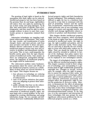98 q Intellectual Property Rights in an Age of Electronics and Information
INTRODUCTION
The granting of legal rights is based on the
assumption that those rights can be enforced.
Intellectual property law has been based on
the premise that, by and large, rightholders
will enforce their own rights by monitoring the
use of their works and suing infringers. To do
this, they must know of specific cases of in-
fringement, and they must be able to collect
enough evidence to prove in court that a par-
ticular person or corporation violated their
rights.
Information technologies are impeding tradi-
tional enforcement mechanisms. They make
the copy, transfer, and transformation of works
cheaper, faster, and more private, and thus
more prevalent and harder to detect and prove.
Without effective enforcement of their rights,
intellectual property owners may have less in-
centive to produce and disseminate intellec-
tual works. This, in turn, could jeopardize the
benefits society gains from the open dissemi-
nation of intellectual works. And, insofar as
there are widespread, unimpeded infringe-
ments, the legitimacy of intellectual property
law might itself be undermined.
The enforcement problem raises fundamen-
tal questions about the nature and efficacy of
the intellectual property system as a whole.
Many of these issues are covered elsewhere in
this
1.
2.
3.
report. This chapter focuses on:
how advances in technology are reducing
the effectiveness of the traditional means
of enforcement;
some of the private initiatives that propri-
etors are adopting to protect their inter-
ests; and
public attitudes that bear on the enforce-
ment of intellectual property law.
To understand how technology affects the
enforcement of intellectual property rights, one
must begin with a central problem: As the tech-
nologies for creating, distributing, and using
information change, the very concepts and defi-
nitions that have traditionally defined intel-
lectual property rights and their boundaries
become ambiguous. This ambiguity makes it
difficult to apply the law in a consistent fash-
ion and in a way that is consonant with the
goal of promoting “science and the useful
arts. In particular, controversies arise about
which particular uses of new technology cause
damage to creators and copyright owners, and
whether such damage significantly reduces in-
centives to produce and disseminate works.
This chapter divides intellectual property
rights into three categories, which correspond
to the kinds of rights that have traditionally
attached to intellectual works: the right to
copy, the right to publish and perform, and the
right to make derivative works. These catego-
ries are used only to describe the new technol-
ogies in terms with which policy makers are fa-
miliar. Their use should not imply that these
rights should be extended or enforced. In fact,
one of the challenges that policy makers face
is understanding whether traditional concepts
can be employed in new technological contexts.
The impact of technological change is differ-
ent for different intellectual property rights.
This chapter examines trends in three catego-
ries of technology, each corresponding to a par-
ticular kind of right traditionally granted by
copyright law. Changes in storage technol-
ogies, for example, affect the right of proprie-
tors to control the copying of their works. Ad-
vances in communication technologies affect
their right to control publication and perform-
ance. And new information processing tech-
nologies affect the proprietors’ right to con-
trol the production of derivative works. More-
over, to demonstrate the effect of advancing
technology on enforcement, this chapter will
also look at how these technologies interact
with each other in integrated computer- and
telecommunications-based systems. In the long
run, it is the convergence and interaction of
these technologies that may prompt the most
significant enforcement problems for the in-
tellectual property system as a whole.
 