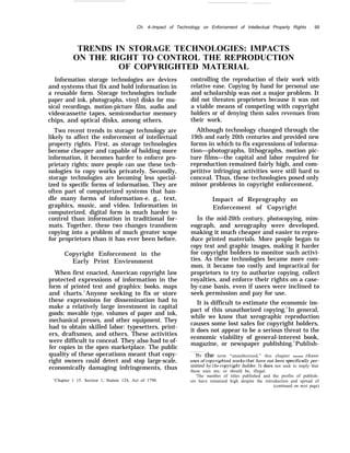 ..
Ch. 4–Impact of Technology on Enforcement of Intellectual Property Rights . 99
TRENDS IN STORAGE TECHNOLOGIES: IMPACTS
ON THE RIGHT TO CONTROL THE REPRODUCTION
OF COPYRIGHTED MATERIAL
Information storage technologies are devices
and systems that fix and hold information in
a reusable form. Storage technologies include
paper and ink, photographs, vinyl disks for mu-
sical recordings, motion-picture film, audio and
videocassette tapes, semiconductor memory
chips, and optical disks, among others.
Two recent trends in storage technology are
likely to affect the enforcement of intellectual
property rights. First, as storage technologies
become cheaper and capable of holding more
information, it becomes harder to enforce pro-
prietary rights; more people can use these tech-
nologies to copy works privately. Secondly,
storage technologies are becoming less special-
ized to specific forms of information. They are
often part of computerized systems that han-
dle many forms of information-e. g., text,
graphics, music, and video. Information in
computerized, digital form is much harder to
control than information in traditional for-
mats. Together, these two changes transform
copying into a problem of much greater scope
for proprietors than it has ever been before.
Copyright Enforcement in the
Early Print Environment
When first enacted, American copyright law
protected expressions of information in the
form of printed text and graphics: books, maps
and charts.1
Anyone seeking to fix or store
these expressions for dissemination had to
make a relatively large investment in capital
goods: movable type, volumes of paper and ink,
mechanical presses, and other equipment. They
had to obtain skilled labor: typesetters, print-
ers, draftsmen, and others. These activities
were difficult to conceal. They also had to of-
fer copies in the open marketplace. The public
quality of these operations meant that copy-
right owners could detect and stop large-scale,
economically damaging infringements, thus
‘Chapter 1 15. Section 1, Statute 124, Act of 1790.
controlling the reproduction of their work with
relative ease. Copying by hand for personal use
and scholarship was not a major problem. It
did not threaten proprietors because it was not
a viable means of competing with copyright
holders or of denying them sales revenues from
their work.
Although technology changed through the
19th and early 20th centuries and provided new
forms in which to fix expressions of informa-
tion—photographs, lithographs, motion pic-
ture films—the capital and labor required for
reproduction remained fairly high, and com-
petitive infringing activities were still hard to
conceal. Thus, these technologies posed only
minor problems in copyright enforcement.
Impact of Reprography on
Enforcement of Copyright
In the mid-20th century, photocopying, mim-
eograph, and xerography were developed,
making it much cheaper and easier to repro-
duce printed materials. More people began to
copy text and graphic images, making it harder
for copyright holders to monitor such activi-
ties. As these technologies became more com-
mon, it became too costly and impractical for
proprietors to try to authorize copying, collect
royalties, and enforce their rights on a case-
by-case basis, even if users were inclined to
seek permission and pay for use.
It is difficult to estimate the economic im-
pact of this unauthorized copying.2
In general,
while we know that xerographic reproduction
causes some lost sales for copyright holders,
it does not appear to be a serious threat to the
economic viability of general-interest book,
magazine, or newspaper publishing.3
Publish-
‘BJ- the term “unauthorized,” this chapter means those
uses of cop.~’righted works that have not been specificall.v per-
mitted b-}’ the cop~’right holder. It does not seek to imply that
these uses are, or should be, illegal.
‘The number of titles published and the profits of publish-
ers have remained high despite the introduction and spread of
(continued on next page)
 