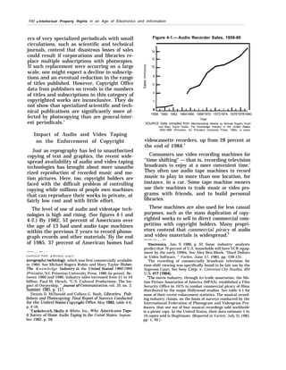 100 q Intellectual Property Rights in an Age of Electronics and Information
ers of very specialized periodicals with small
circulations, such as scientific and technical
journals, contend that disastrous losses of sales
could result if corporations and libraries re-
place multiple subscriptions with photocopies.
If such replacement were occurring on a large
scale, one might expect a decline in subscrip-
tions and an eventual reduction in the range
of titles published. However, Copyright Office
data from publishers on trends in the numbers
of titles and subscriptions in this category of
copyrighted works are inconclusive. They do
not show that specialized scientific and tech-
nical publications are significantly more af-
fected by photocopying than are general-inter-
est periodicals.4
Impact of Audio and Video Taping
on the Enforcement of Copyright
Just as reprography has led to unauthorized
copying of text and graphics, the recent wide-
spread availability of audio and video taping
technologies has brought about more unautho
rized reproduction of recorded music and mo-
tion pictures. Here, too, copyright holders are
faced with the difficult problem of controlling
copying while millions of people own machines
that can reproduce their works in private, at
fairly low cost and with little effort.
The level of use of audio and videotape tech-
nologies is high and rising. (See figures 4-1 and
4-2.) By 1982, 52 percent of Americans over
the age of 13 had used audio tape machines
within the previous 2 years to record phono-
graph records and other materials.5
By the end
of 1985, 37 percent of American homes had
——- . . —- . -
(continued from previous p a g e )
xerograpluc bchnology, which was first commercially available
in 1960. See Michael Rogers Rubin and Mary Taylor Huber,
The Knowledge Industry in the ?Jrited Stated J960-1980
(Princeton, NJ: Princeton University Press, 1986 (in press)). Be-
tween 1960 and 1980, industry sales increased from $1 to $4
billion. Paul M. Hirsch, “U.S. Cultural Productions: The Im-
pact of Ownership, ” Journal of Commuru”cation, vol. 35, no. 3,
Summer 1985, p. 117.
‘Dennis D. McDonald and Colleen G. Bush, Libraries, Pub-
lishers and Photocopying: Final Report of Surveys Conducted
for the United States Cop~ight offi”ce, May 1982, table 4-6,
p. 4-16.
‘Yankelovich, Skeily & White, Inc., Why Americans Tape:
A Survey of Home Audio Taping in the Um”ted States, Septem-
ber 1982, p. 28.
Figure 4-1.— Audio Recorder Sales, 1958-80
14
12
10
8
6
4
1
2
0 . 1 I 14 I t I a 1 s 1, I t I I I I
1958 1960 1962 19641966 19681970 19721974 197619781980
Year
SOURCE Data compiled from Merchandising Weekly by Michael Rogers Rubin
and Mary Taylor Huber, The Knowledge Industry in the United States,
1950-1980 (Princeton, NJ Princeton University Press, 1986), in press
videocassette recorders, up from 28 percent at
the end of 1984.6
Consumers use video recording machines for
‘‘time shifting" — that is, recording television
broadcasts to enjoy at a more convenient time.’
They often use audio tape machines to record
music to play in more than one location, for
instance, in a car. Some tape machine owners
use their machines to trade music or video pro-
grams with friends, and to build personal
libraries.
These machines are also used for less casual
purposes, such as the mass duplication of copy-
righted works to sell in direct commercial com-
petition with copyright holders. Many propri-
etors contend that commercial piracy of audio
and video materials is widespread.8
—-— — . . —
6
Electronics, Jan, 6, 1986, p. 50. Some industry analysts
predict that 70 percent of U.S. households will have VCR equip-
ment by the early 1990s. See Alex Ben Block, “Hard Dollars
in Video Software, ” Forbes, June 17, 1985, pp. 128-131.
‘The recording of commercially broadcast television for
time-shift viewing was specifically found to be fair use by the
Supreme Court. See Sony Corp. v. Universal City Studios, 464
U.S. 417 (1984).
“The movie industry, through its trade association, the Mo-
tion Picture Association of America (MPAA), established a Film
Security Office in 1975 to combat commercial piracy of films
distributed by the major Hollywood studios. See table 4-1 for
some of their recent enforcement statistics. The musical record-
ing industry claims, on the basis of surveys conducted by the
International Federation of Phonogram and Videogram Pro-
ducers, that one out of four musical recordings sold worldwide
is a pirate copy. In the United States, their data estimate 1 in
10 copies sold is illegitimate. (Reported in Variety, July 31,1985,
pp. 1, 92.)
 