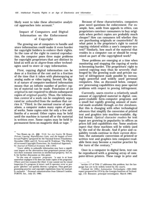 102 . Intellectual Property Rights in an Age of Electronics and Information
likely want to take these alternative analyti-
cal approaches into account.12
Impact of Computers and Digital
Information on the Enforcement
of Copyright
The growing use of computers to handle and
store information could make it even harder
for copyright holders to enforce their rights.
In the case of the right to control reproduc-
tion, the computer poses three major problems
for copyright proprietors that are distinct in
kind as well as in degree from other technol-
ogies used to store or copy information.
First, copying digital information can be
done at a fraction of the cost and in a fraction
of the time that it takes with photocopying or
analog audio or video taping. Second, the dig-
it al nature of computer-mediated information
means that an infinite number of perfect cop-
ies of material can be made. Possession of an
original is not required to obtain subsequent
copies of original quality. Thus, the informa-
tion content of a work can be completely sepa-
rated (or unbundled) from the medium that car-
ries it.13
Third, in the normal course of oper-
ations, a computer makes many copies of parts
of works. Some copies exist for only a few mil-
lionths of a second. Other copies may be held
until the machine is turned off or the material
is written over. Some copies may be held in
permanent form on magnetic disk or tape. 14
—
“See Besen, op. cit., pp. 39-40. See also Stanley M. Besen,
Private Copying, Reproduction Costs, and the Suppl+y of Intel-
lectual Propert-v (prepared for the NationaJ Science Foundation,
December 1984); and I.E. Novos and M. Waldman, “The Effects
of I ncreaseci Copyright Protection: An Analytical Approach, ’
92 Journal of Political Economy 236 ( 1984),
‘ ‘Users’ ability to unbundle information may have a signifi-
cant impact on the alternatives that proprietors pursue to pro-
tect their economic interests in intellectual property. See ch.
6, for further discussion on this point.
“In the case of computer programs, “a user is at least
somewhat negligent if he does not make copies of his programs.
[There are] two reasons [for this]: 1) one cannot see by visual
inspection if a program is intact; and 2) operator error or pro-
gram “glitches” can quickly destroy a program. Thus good pro-
gramming practice and copyright regulations [may be] mutual-
ly exclusive. ” Personal communication from Edward Conklin,
FORTH, Inc., July 23, 1985.
Because of these characteristics, computers
pose novel questions for enforcement. For ex-
ample, how, aside from appeals to ethics, can
proprietors convince consumers to buy origi-
nals when perfect copies are probably much
cheaper? How can consumers tell whether they
are purchasing originals or counterfeits? At
what point is the proprietor’s right to control
copying violated within a user’s computer sys-
tem?15
Similarly, how much of the material that
resides in a computer can or should be recog-
nized as part of the copyrighted work?
These problems are emerging at a time when
monitoring and stopping the copying of works
is becoming harder. The proprietors’ right to
control copying may thus be severely chal-
lenged by the growing scale and private na-
ture of infringement made possible by increas-
ingly powerful and widely used personal
computers. Also, as discussed below, comput-
ers’ processing capabilities may pose special
problems with respect to proving infringement.
Currently, users receive a relatively small
amount of copyrighted material in digital, com-
puter-readable form–computer programs and
a small but rapidly growing amount of mate-
rial made available through on-line databases.
But this is changing with other technological
advances that simplify the conversion of printed
text and graphics into machine-readable, dig-
ital format. Optical character readers for text
input are growing in popularity in offices as
prices fall and capabilities rise. Some analysts
expect that these machines will be widely used
by the end of the decade. And if price and ca-
pability trends continue in their current direc-
tion, the automatic conversion of printed or
written text and graphics into computer-read-
able form may become a routine practice by
the turn of the century.16
Once in a computer in digital form, text can
be reproduced with a growing array of com-
puter-driven printers. These range in price and
. . —
“section 117 of Title 17 addresses this problem, but the lan-
guage has yet to be widely tested by the courts.
“Outlook for Office Automation Technologies 1985-2000,
report prepared for OTA by the Georgia Institute of Technol-
ogy, J.D. Roessner, principal investigator, March 1985.
 