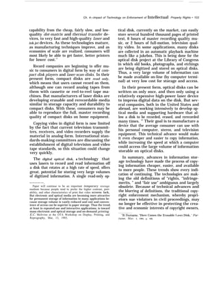 Ch. 4—Impact of Technology on Enforcement of Intellectual Property Rights • 103
capability from the cheap, fairly slow, and low-
quality dot-matrix and thermal transfer de-
vices, to very fast and high-quality laser and
ink-jet devices. As these technologies mature,
as manufacturing techniques improve, and as
economies of scale are realized, consumers will
most likely be able to get faster, better printers
for lower cost.17
Record companies are beginning to offer mu-
sic to consumers in digital form by way of com-
pact disk players and laser-scan disks. In their
present form, compact disks are read only,
which means that users cannot record on them,
although one can record analog tapes from
them with cassette or reel-to-reel tape ma-
chines. But manufacturers of laser disks are
developing erasable and rerecordable media
similar in storage capacity and durability to
compact disks. With these, consumers may be
able to reproduce the full, master recording
quality of compact disks on home equipment.
Copying video in digital form is now limited
by the fact that current television transmit-
ters, receivers, and video recorders supply the
material in analog form. International stan-
dards-making committees are discussing the
establishment of digital television and video
tape standards, so this situation could change
very quickly.
The digital optical disk, a technology that
uses lasers to record and read information off
a disk that rotates at a high rate of speed, offers
great. potential for storing very large volumes
of digitized information. A single read-only op-
————-—.
Paper will continue to be an important temporary storage
medium because people tend to prefer the higher contrast, port-
ability, and other characteristics of print that video screens lack,
But electronic and optical media are becoming more attractive
for permanent storage of information in many applications be-
cause storage volume is vastly reduced and cost and conven-
ience of access can be superior to paper storage. Thus the trend,
at least in repeated-use and interactive applications, is toward
mass electronic and optical storage and on-demand printing.
E.C. McIrvine at the OTA Workshop on Display, Printing, and
Reprography, Mar, 13, 1985,
tical disk, currently on the market, can easily
store several hundred thousand pages of printed
text, 6 hours of master recording quality mu-
sic, or 2 hours of full-motion, television qual-
ity video. In some applications, many disks
are collected in an automatic playback machine
much like a jukebox. This is being done for the
optical disk project at the Library of Congress
in which old books, photographs, and etchings
are being digitized and stored on optical disks.
Thus, a very large volume of information can
be made available on-line (by computer termi-
nal) at very low cost for storage and access.
In their present form, optical disks can be
written on only once, and then only using a
relatively expensive high-power laser device
to impress digital data on the disk. But sev-
eral companies, both in the United States and
abroad, are working intensively to develop op-
tical media and supporting hardware that al-
low a disk to be recorded, erased, and rerecorded
many times. 18
Their goal is to manufacture a
device that the average consumer can use with
his personal computer, stereo, and television
equipment. This technical advance would make
it even cheaper and easier to copy information,
while increasing the speed at which a computer
could access the large volume of information
storable on optical disks.
In summary, advances in information stor-
age technology have made the process of copy-
ing information cheaper, easier, and available
to more people. These trends show every indi-
cation of continuing. The technologies are mak-
ing the old definitions of “rights, ‘‘infringe-
merits, ” and “fair use” ambiguous and largely
obsolete. Because of technical advances and
the blurring of definitions, the traditional copy-
right enforcement mechanism, whereby propri-
etors sue violators in civil proceedings, may
no longer be effective in protecting the crea-
tive and economic interests of copyright owners,
‘“B, Dumaine, “Here Comes the Erasable I.aser Disk, ’ For-
tune, Mar. 5, 1985, p. 100,
 