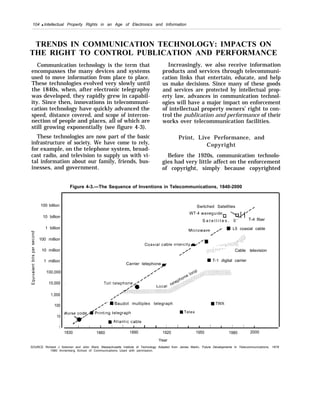 104 q Intellectual Property Rights in an Age of Electronics and Information
TRENDS IN COMMUNICATION TECHNOLOGY: IMPACTS ON
THE RIGHT TO CONTROL PUBLICATION AND PERFORMANCE
Communication technology is the term that
encompasses the many devices and systems
used to move information from place to place.
These technologies evolved very slowly until
the 1840s, when, after electronic telegraphy
was developed, they rapidly grew in capabil-
ity. Since then, innovations in telecommuni-
cation technology have quickly advanced the
speed, distance covered, and scope of intercon-
nection of people and places, all of which are
still growing exponentially (see figure 4-3).
These technologies are now part of the basic
infrastructure of society. We have come to rely,
for example, on the telephone system, broad-
cast radio, and television to supply us with vi-
tal information about our family, friends, bus-
inesses, and government.
Increasingly, we also receive information
products and services through telecommuni-
cation links that entertain, educate, and help
us make decisions. Since many of these goods
and services are protected by intellectual prop-
erty law, advances in communication technol-
ogies will have a major impact on enforcement
of intellectual property owners’ right to con-
trol the publication and performance of their
works over telecommunication facilities.
Print, Live Performance, and
Copyright
Before the 1920s, communication technolo-
gies had very little affect on the enforcement
of copyright, simply because copyrighted
Figure 4-3.—The Sequence of Inventions in Telecommunications, 1840-2000
100 billion
10 billion
1 billion
100 million
10 million
1 million
100,000
10,000
1,000
100
10
1
Switched Satellites /
/
S a t e l l i t e s . 0 ’ T-4 fiber
L5 coaxial cable
,....:, :,.,. ...::.., :’,....;.0
,,. , .’.,. , .,. ,: :,.:..,,:../ ... , ..: : Cable television. .
/
Carrier telephone
s T-1 digital carrier
/ ‘ =Baudot multiplex telegraph 9 TWX
I 1 1 1 1 I 1 I 1 I I 1 1 1 1 1 I
1830 1860 1890 1920 1950 1980 2000
Year
SOURCE Richard J Solomon and John Ward, Massachusetts Institute of Technology Adapted from James Martin, Future Developments In Telecommunications, 1976
1980 Annenberg School of Communications Used with permission.
 