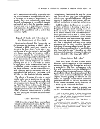 Ch. 4—Irnpact of Technology on Enforcement of Intellectual Property Rights “ 105
works were communicated by physically mov-
ing printed copies or by expressing the works
in live stage performances. As the country ex-
panded, there were undoubtedly many unau-
thorized performances of copyrighted dramatic
and musical works, but the important markets
for such uses were in large cities, so composers
and dramatists found it possible to monitor
enough of the uses of their work to protect their
economic rights.
Impact of Radio and Television on
the Enforcement of Copyright
Broadcasting changed this. Commercial ra-
dio broadcasting, initiated at KDKA radio in
Pittsburgh in 1920, complicated copyright en-
forcement by dispersing a “performance” over
a wide area. When the networks such as NBC
were formed soon after, performances could be
heard over virtually the entire nation. Thus,
broadcast technology made “collecting at the
door” from users of a performance of copy-
righted music virtually impossible. To continue
profiting from the use of their work, the owners
of copyright in music and the broadcasters de-
veloped the system of advertiser support for
the actual broadcast, and established contracts
with collecting societies to monitor the use of
copyrighted work and to pay composers’ royal-
ties. (See ch. 9 for details on collecting societies. )
The advent of broadcast television presented
similar enforcement problems for copyright
holders. To solve them, networks made simi-
lar arrangements to finance the cost of present-
ing “free” television to the public. This sys-
tem of advertiser support and contracting with
copyright proprietors for use of their work pro-
vided a viable and lucrative means of present-
ing and paying to broadcast musical enter-
tainment.
Cable Television
Cable television originated as a means of pro-
viding television to remote areas by the recep-
tion of broadcasts with a tall antenna and re-
transmission of them by wire to subscribers.
Subsequently, because of the way the courts
and Congress have intervened in the relation-
ship between copyright holders and cable broad-
casters, it has become a technology with sig-
nificant implications for copyright enforcement.
Cable television itself does not present in-
tractable problems of detecting or proving in-
fringement because most existing cable sys-
tems are public. ” But cable television systems
have had to contend with two other enforce-
ment problems. One is theft of service, which
is the deliberate unauthorized connection to
a cable service. The other is the high transac-
tions costs that multiple-channel cable compa-
nies face in identifying and negotiating royalty
payments with the many copyright holders in
television. Congress acknowledged the mag-
nitude of the second problem by establishing
the Copyright Royalty Tribunal to set cable
retransmission royalty rates and to disperse
funds collected by the Copyright Office.20
Subscription Television21
Some over-the-air television stations scram-
ble their signals to prevent access unless the
consumer has rented a décoder box and paid
a subscription. The direct enforcement prob-
lem with subscription television (STV) is theft
of service. Some users and commercial com-
panies build illegal decoding equipment that
allows users to receive subscription television
signals without paying the station. In this
event, the copyright holder may be undercom-
pensated because his royalty payments are
based on the size of the paying audience for
a subscription television broadcast.
Television is also relayed to paying sub-
scribers by microwave radio. This is called Mul-
‘+
There are a growing number of private cable television
operations, generally called Sat-ellite Master .Antenna Tele’ision
(SMATV) that ma~’ present difficult enforcement problems.
These systems will be discussed below,
“’U.S. House of Representatives, 94th (’ong., Report 94-
1476, p. 88.
- Subscription television was originally ( 19641 a term ap-
plied to cable television in California, Erik 13arnouw, Tube of
f)lent~’ (New York: Oxford University’ I]ress, 19821, p. 350. Now
it is usually applied to transmissions o’er L’ 11 F and J 11 F chan-
nels that are scrambled.
 