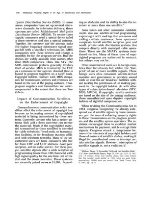 106 . Intellectual Property Rights in an Age of Electronics and Information
tipoint Distribution Service (MDS). In some
areas, companies have set up several micro-
wave channels for television delivery; these
systems are called Multichannel Multipoint
Distribution Service (MMDS). To receive these
signals, consumers need a special device called
a down converter and also a special antenna.
Together, the converter and the antenna make
the higher frequency microwave signal com-
patible with a standard television set. MDS
companies rent these devices and charge a
monthly fee for the program service. But the
devices are widely available from sources other
than MDS companies. Thus, like STV, the
MDS enforcement problem generally involves
theft of service. MDS is treated by the FCC
as a common-carrier system; channel time is
leased to program suppliers on a tariff basis.
Copyright holders contract with MDS compa-
nies for transmission services and revenues are
based on the size of the paying audience. Thus,
program suppliers and transmitters are under-
compensated to the extent that there are ‘free
riders.
Impact of Communication Satellites
on the Enforcement of Copyright
Geosynchronous communication relay sat-
ellites affect the enforcement of copyright law
because an increasing amount of copyrighted
material is being transmitted by these sys-
tems. Currently, anyone who has a proper an-
tenna ‘dish’ and a down converter can receive
the material. Much of the copyrighted mate-
rial transmitted by these satellites is intended
for cable television “head-ends, or transmis-
sion facilities, or for broadcast stations affili-
ated with television networks. Many of the un-
authorized users are home consumers who live
far from VHF and UHF stations, have poor
reception, and no cable service. For these peo-
ple, satellite signals offer a wide selection of
programming (more than 100 channels) with
high signal quality for the one-time cost of the
dish and the down converter. These systems
are currently priced as low as $1,000, depend-
ing on dish size and its ability to aim the re-
ceiver at more than one satellite.22
Some hotels and other commercial establish-
ments also use satellite-derived programming,
capturing it with roof-top dish antennas and
cabling it to their customers. Some apartment
complexes install satellite reception gear and
small, private cable distribution systems that
compete directly with municipal cable opera-
tions. These are the SMATV systems men-
tioned earlier. Many of these uses of copy-
righted programs are authorized by contract,
but others may not be.
Other unauthorized users are in foreign coun-
tries that fortuitously fall within the “foot-
print” of one or more satellite signals. These
foreign users often retransmit satellite-derived
material over government or privately owned
cable or over-the-air broadcast facilities with-
out seeking the permission of, or making pay-
ment to, the copyright holders. As with other
types of subscription-based television (STV,
MDS, MMDS), if copyright royalty contracts
are based on the size of the paying audience,
these unauthorized uses deprive copyright
holders of rightful compensation.
When revising the Communications Act in
1984, Congress, recognizing the already wide-
spread use of satellite signals by home consum-
ers, put the onus of enforcing property rights
in these transmissions on the program provid-
ers and the satellite system operators. The re-
visions encouraged them to establish market
mechanisms for payment, and to encrypt their
signals. Congress struck a compromise be-
tween the interests of copyright holders and
those of owners of satellite dishes, making it
illegal for unauthorized users to intercept cer-
tain satellite signals. However, interception of
satellite signals is not a violation if:
“’Michael Doan, “A Scramble To Break the Satellite Dish, ’
U.S. News and World Report, Sept. 30, 1985, pp. 52-53. In 1985,
over 1.4 million homes had satellite dishes, and some believe
that this number could double in 1986. Sales are quite brisk,
approaching 50,000 units per month. New York Times, July
8, 1985, pp. 1,C16.
 