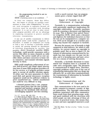 Ch. 4–Impact of Technology on Enforcement of Intellectual Property Rights q 107
(1) the programming involved is not en-
crypted: and
(2)(A) a marketing system is not established. . .
23
A t l e a s t o n e c o m p a n y , H o m e B o x O f f i c e ,
Inc., has begun to encrypt its satellite trans-
missions to some cable c o m p a n i e s .24
At pres-
ent, such encryption is expensive because all
r e c e i v e r s m u s t b e p r o v i d e d w i t h d e c o d i n g
equipment. It is not yet clear to what extent
other program providers will see an advantage
i n e m p l o y i n g e n c r y p t i o n t o p r o t e c t s a t e l l i t e
television transmissions.
A new use of satellite transmission to deliver
copyrighted works could further complicate en-
forcement. A number of companies are trying
to find a way to develop a profitable market
to satisfy the growing demand for distribution
o f t e l e v i s i o n p r o g r a m m i n g b y s a t e l l i t e . O n e
possibility, direct broadcast satellite (DBS)
technology, could provide consumers with a
service that offers as many channels as cable
television. The service would sell or rent sat-
ellite dishes and down converters to home vid-
eo consumers, and transmit television signals
directly to them.
DBS could complicate enforcement of cur-
rent theft-of-service and illegal signal intercep-
tion laws if some DBS program providers of-
fer free services, or if program providers cannot
agree to encrypt all satellite television signals.
In either case, the mere possession of a back-
yard dish and special microwave reception
equipment would not be sufficient evidence to
prove unauthorized use. ” Indeed, unauthorized
use could be very difficult to stop.
To demand payment from a user, program
owners must prove that the user actually
snatched and watched a program. Short of
staking out the farmhouse with electronic
eavesdropping equipment and then storming
“47 U, S,~.. Section 705, 318 ( 1984).
L4LJ.S. News and M’orld Report, Sept. 30, 1985, p. 52.
“ In the case of MDS receiving equipment, the courts have
found that the manufacture and sale of down converters and
antennas without authorization from program providers is a
violation of the Communications Act and FCC regulations. See
United States v. Stone, U. S. D, C., Southern District of Texas,
IIouston Division, Aug. 11, 1982; and Movie Systems, Inc. v.
Heller, U.S. Court of Appeals, Eight Circuit, decided June 30,
1983.
.— .
it with a search warrant, how can program
owners prove a farmer ripped them off?26
Impact of Facsimile on the
Enforcement of Copyright
Facsimile is a communication technology
with potentially significant implications for
copyright enforcement. Facsimile machines
work by scanning a document and digitizing
its image. This is distinct from optical charac-
ter recognition (OCR), which scans a document
and digitizes the individual characters so that
the text can be manipulated in a computer sys-
tem. OCR can be thought of as a further proc-
essing step beyond that employed in facsimile.
Because the present cost of facsimile is high
compared to mail delivery, for which it sub-
stitutes, its current impact on copyright is
probably small. But as seen in figure 4-4, the
volume of information communicated by fac-
simile has risen sharply over the past two dec-
ades, and it is becoming more and more attrac-
tive as a means of moving documents.
Normally, a facsimile document is trans-
mitted over telephone lines to a facsimile de-
coder and a xerographic copier. The document
is communicated in digital form. Therefore,
copyright problems could arise if the cost of
transmitting information this way drops sig-
nificantly for, as with data communications,
the transmission of information by facsimile
technology is highly covert.
Data Communications and the
Enforcement of Copyright
Data communications is the term used to de-
scribe computer-to-computer transfer of digi-
tal information. The copyright enforcement
problems associated with data communica-
tions result from their growing scope, scale,
and speed combined with the covertness with
which people can take advantage of these ad-
vances. In practical terms, this means that,
as more and more copyrighted material is avail-
“Alex Ben Block, “An Eye in the Sky, ” Forbes, November
1984, p. 196,
 