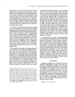 Ch. 4—Impact of Technology on Enforcement of Intellectual Property Rights q 109
Nevertheless, it is clear that electronic media
in general, and data communications in par-
ticular, are fostering an enormous increase in
the volume of information transported. This
increase is due to the same factors that account
for increasing scope. But the scale of data com-
munications is also growing because informa-
tion is a highly efficient means of affecting the
control of processes from a distance. Thus, data
communications can substitute for human ob-
servation and action.
The volume of information that passes through
data communication networks is still small
compared with the amount of printed materi-
al distributed through traditional channels.
But, as seen in figure 4-4, data communication
volume increased approximately 1,000-fold be-
tween 1960 and 1980. The personal computer
and the modem will undoubtedly increase this
further, and technological advances such as op-
tical character recognition, voice recognition,
and optical disks will make data communica-
tions an even more attractive way to transfer
many kinds of information, some of it in copy-
righted form.
The speed of electronic communications is
the third factor that affects copyright enforce-
ment, and it too is increasing at a dizzying pace.
(See figure 4-3.) Not only have new inventions
allowed faster communications, but R&D lab-
oratories are continually advancing the speed
of established communication devices and me-
dia. For example, the achievable speed of data
communications over standard copper wire
pairs, such as the wires that run to home tele-
phones, have increased 100-fold since 1970. The
channel capacity of coaxial cable, the stand-
/( f )[1 / I II ( , f ,(1 / I f I 1)1 J){ (  II 1{1 . )I<t<t
This protean quality has so far defied the development of a uni-
’ersally applicable unit of measurement. As more and more in-
formation is transmitted by data communications, the digital
bit–electronic ones and zeros–may become a gross measure.
But the relationship between the number of bits in a communi-
cation and the quantity of useful information or knowledge con-
tained in them is very complex. “One longs, indeed, for a unit
of knowledge, which perhaps might be called a ‘‘wit analogous
to the ‘‘hit’ as used in information theory; but up to now no
practical unit has emerged. ” Kenneth 130ulding, ‘‘The Economics
of Knowledge and the Knowledge of Economics, Econom”cs
of Information and Knowledge, D.M. I.amberton (cd. ) (Balti-
more: Penguin Woks, 1971 ).
ard cable television medium, has increased
from 12 to 54 channels since 1975, and the
newer systems have potential for transmitting
72 simultaneous full-motion television chan-
nels over one coaxial cable. Geosynchronous
communication satellites have increased in ca-
pacity since the 240 voice channel (or one TV
channel) “Early Bird” Intelsat I was launched
in 1965. The Intelsat V series, first launched
in 1980, averages 12,000 voice circuits and two
TV channels. The capacity of fiber optics tech-
nology has improved more than 100-fold since
its commercial introduction in 1977. Recent
laboratory tests of new fiber optic systems
demonstrate the ability to transmit 300,000
telephone conversations, or the contents of 100
average-length novels, a distance of nearly 100
miles in 1 second. 28
A characteristic of data communications
with important implications for intellectual
property enforcement is that digital transmis-
sion can usually be conducted with a high de-
gree of secrecy. Thus, unless significant changes
are made in the operation of public telecom-
munication networks, the increasing volume
of data communications will make it essentially
impossible for proprietors to trace the subse-
quent movements of their works once they are
captured by users’ computer and data commu-
nication systems. This raises the issue of
whether proprietors should, and in practical
terms can, control the transfer of their works
after users first receive them,
Databases
Computer databases are collections of facts,
statistics, bibliographic citations, and other in-
formation, including complete texts of some
copyrighted works. Many of these collections
are offered over telephone lines to users who
have data communication terminals or person-
al computers. The user pays a fee to search
through the database for the particular infor-
mation that he needs. The database proprie-
tor can obtain a copyright on the database.
Thus certain uses of the information that a user
obtains will be illegal.
‘“Telephony, Oct. 21, 1985, p. 24.
 