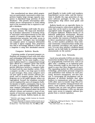 110 . Intellectual Property Rights in an Age of Electronics and Information
One unauthorized use about which proprie-
tors are particularly concerned is when com-
petitors employ large storage capacity com-
puters to download large portions of their
databases.” This permits unscrupulous infor-
mation service entrepreneurs to avoid risking
much of the investment that is required to com-
pile a database.
Advancing technology could make the prac-
tice more common. The large-scale download-
ing of database information is becoming cheap-
er and easier with improvements in cost and
capacity of computer storage media, faster tele-
communication networks, and wider access to
computer power. Infringers may increasingly
use computer power to reprocess information
and make it appear original. Thus, proprietors
may find it increasingly difficult to know when
a competitor is using their downloaded material.
Computer Bulletin Boards
A growing number of personal-computer en-
thusiasts are keeping in touch with each other
and exchanging information using computer
bulletin boards.30
As the name implies, a com-
puter bulletin board is a computerized storage
space offered by a computer owner that serves
as a place to post messages. There are two im-
portant differences between a computer bulle-
tin board and the more familiar variety. First,
a computer can offer a very large space in which
to post messages. Thus, many computer users
can post copies of their favorite software pro-
grams, such as computer games. Some of these
programs are in the public domain; others are
copyrighted. Second, the telephone network
can be employed by users of computer bulle-
tin boards to build a community that is not
confined to a physical neighborhood. Thus,
some computer enthusiasts use bulletin boards
to keep each other informed about the latest
software releases and maintain a sense of com-
munity of interests among widely dispersed
colleagues and friends. Bulletin boards are also
—
used illegally to trade credit card numbers,
long-distance access codes, and the instruc-
tions to disable the copy protection of com-
puter software packages. In this way, the
unscrupulous help others steal goods and
services .31
Bulletin boards are an especially thorny in-
tellectual property enforcement problem be-
cause they can be used to very quickly spread
copyrighted works throughout the community
of computer hobbyists. Bulletin boards are an
informal publication mechanism. Because
access is generally not restricted, proprietors
may monitor the contents of bulletin boards
to detect unauthorized trading of their works.
But, as their numbers proliferate, these infor-
mal community communications media may
defy systematic surveillance and control. More-
over, it is not clear whether a bulletin board
operator can be held liable for messages posted
anonymously on his system.32
Local Area Networks
Local area networks (LANs) are data com-
munication facilities that connect computers
in a geographically restricted area, such as an
office suite, a building, or an industrial park.
These networks range in size from the very
small to ones that have thousands of users.
The expanding market for office automation
technology, particularly personal computers
and professional work stations for word proc-
essing, document management, and data anal-
ysis, is encouraging the development and de-
ployment of network facilities that allow
workers to communicate with one another.
LANs allow users to transfer large files of in-
formation very quickly among personal com-
puters, work stations, and large mainframe
computers that can store and process corporate
or institutional databases. LANs can also give
many users access to computer software pro-
grams from a central repository.
“Interview with Eugene Garfield, Institute for Scientific
Information, Mar. 11, 1985.
30
There are thousands of computer bulletin boards now in
use, A. Pollack, “Free-Speech Issues Surround Computer Bulle-
tin Board Use, ” New York Times, Nov. 12, 1984, p. 1,D4.
J1 Ric M arming, “Policing the Boards, ” Popular Computing,
July 1985, pp. 37-39.
“New York Times, Nov. 12, 1984, op. cit.
 