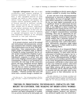 Ch. 4 —Impact of Technology on Enforcement of Intellectual Property Rights q 1 1 1
Copyright infringements can occur in these
c i r c u m s t a n c e s w h e n c o m p u t e r p r o g r a m s , i n -
formation downloaded from commercial data-
bases, or other copyrighted materials are made
available and shared in these systems. Many
software license agreements and database sub-
scription contracts specifically prohibit the use
o f l i c e n s e d m a t e r i a l i n m u l t i u s e r s e t t i n g s .
Other contracts provide for “site licenses” to
allow multiple uses of software. Enforcement
of such contract provisions can be difficult be-
cause of the private nature of local area net-
works. Often, evidence of contract abrogation
o r c o p y r i g h t i n f r i n g e m e n t m u s t b e o b t a i n e d
from disgruntled employees of the infringing
institution or from paid infiltrators.
Integrated Services Digital Network
In its present structure, much of the national
and international telecommunication network
uses equipment that transmits analog signals.
This is particularly true for local “final-mile”
connections. Voice communication, still the
largest category of telephone usage, is efficient-
ly handled by analog transmission. But the vol-
ume of data transmitted by telephone is grow-
ing. This growth is encouraging local and
long-distance companies to convert more and
more of the telephone network plant to digital
transmission. If efforts to set standards are
successful, the end stage of this conversion
process will bean Integrated Services Digital
Network or ISDN– "an integrated national
net work that can connect any information pro-
vider with all its potential customers and any
user with all the range of information resources
available." 33
Planners envision that users will
access such a network through a standard con-
‘I{ .M’. Nlc( ;raw, ,Jr,, ‘ ‘The I nforrnation 1ndustrJ: ‘1’he I’rin-
ciples That f+; ndure, (’ompufer.s and }’eople, hla}-tJune 1983,
p. 10
nection resembling an electric power plug-in
receptical, available in virtually every building.
As more and more of the telecommunications
infrastructure is converted to digital transmis-
sion facilities, the issue of copyright enforce-
ment will be contested on a much larger scale.
On the one hand, digital transmission can be
a significant threat to enforcement because
scope, scale, speed, and decentralization may
make it very difficult to detect transfers of
copyrighted works among private users. But
because of the recordkeeping and processing
power of digital communications switching
technology, there may be opportunity for pro-
prietors to monitor contact between data ter-
minals. Telephone transaction records could
provide evidence that a particular terminal ac-
cessed a particular store of copyrighted mate-
rial at a particular time, and so aid enforce-
ment. Alternatively, proprietors might embed
digital “signatures” in their works to aid in
their monitoring efforts.
The development of an Integrated Digital
Services Network raises a basic question for
intellectual property: To what extent will the
enforcement of intellectual property law be a
factor in the design, construction, and opera-
tion of future telecommunication facilities?
This raises several corollary questions: Who,
in our newly deregulated telecommunication
environment, will decide to what extent and
in what ways intellectual property enforcement
will be implemented in telecommunication sys-
tems? What criteria will be used to decide
which information will be collected about users
of networks and who and under what circum-
stances access to that information can be
obtained?34
“The policy implications of new electronic sur~eillance tech-
nologies ha~’e been re~’iewed in a recent OTA publication, Elec-
tronic Sur~’eil]ance and Ciril Liberties, OTA-CIT-293 (Washi-
ngton, DC: U.S. Government Printing office, october 1985).
TRENDS IN PROCESSING TECHNOLOGY: IMPACTS ON THE
RIGHT TO CONTROL THE MAKING OF DERIVATIVE WORKS
Information processing is the physical trans- computing machines. Information processing
formation and logical manipulation of symbols. technology-computer hardware and software—
It is an activity carried out by both people and has advanced rapidly since the initial devel-
 