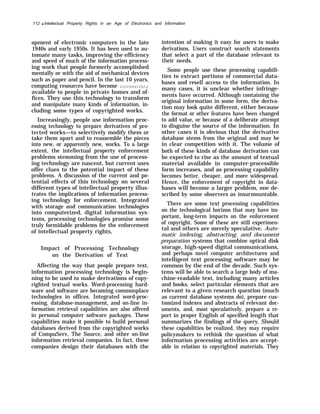 112 q lntellectual Property Rights in an Age of Electronics and Information
opment of electronic computers in the late
1940s and early 1950s. It has been used to au-
tomate many tasks, improving the efficiency
and speed of much of the information process-
ing work that people formerly accomplished
mentally or with the aid of mechanical devices
such as paper and pencil. In the last 10 years,
computing resources have become increasingly
available to people in private homes and of-
fices. They use this technology to transform
and manipulate many kinds of information, in-
cluding some types of copyrighted works.
Increasingly, people use information proc-
essing technology to prepare derivatives of pro-
tected works—to selectively modify them or
take them apart and to reassemble the pieces
into new, or apparently new, works. To a large
extent, the intellectual property enforcement
problems stemming from the use of process-
ing technology are nascent, but current uses
offer clues to the potential impact of these
problems. A discussion of the current and po-
tential effects of this technology on several
different types of intellectual property illus-
trates the implications of information process-
ing technology for enforcement. Integrated
with storage and communication technologies
into computerized, digital information sys-
tems, processing technologies promise some
truly formidable problems for the enforcement
of intellectual property rights,
Impact of Processing Technology
on the Derivation of Text
Affecting the way that people prepare text,
information processing technology is begin-
ning to be used to make derivations of copy-
righted textual works. Word-processing hard-
ware and software are becoming commonplace
technologies in offices. Integrated word-proc-
essing, database-management, and on-line in-
formation retrieval capabilities are also offered
in personal computer software packages. These
capabilities make it possible to build personal
databases derived from the copyrighted works
of CompuServ, The Source, and other on-line
information retrieval companies. In fact, these
companies design their databases with the
intention of making it easy for users to make
derivations. Users construct search statements
that select a part of the database relevant to
their needs.
Some people use these processing capabili-
ties to extract portions of commercial data-
bases and resell access to the information. In
many cases, it is unclear whether infringe-
ments have occurred. Although containing the
original information in some form, the deriva-
tion may look quite different, either because
the format or other features have been changed
to add value, or because of a deliberate attempt
to disguise the source of the information. In
other cases it is obvious that the derivative
database stems from the original and may be
in clear competition with it. The volume of
both of these kinds of database derivation can
be expected to rise as the amount of textual
material available in computer-processible
form increases, and as processing capability
becomes better, cheaper, and more widespread.
Hence, the enforcement of copyright in data-
bases will become a larger problem, one de-
scribed by some observers as insurmountable.
There are some text processing capabilities
on the technological horizon that may have im-
portant, long-term impacts on the enforcement
of copyright. Some of these are still experimen-
tal and others are merely speculative. Auto-
matic indexing, abstracting, and document
preparation systems that combine optical disk
storage, high-speed digital communications,
and perhaps novel computer architectures and
intelligent text processing software may be
common by the end of the decade. Such sys-
tems will be able to search a large body of ma-
chine-readable text, including many articles
and books, select particular elements that are
relevant to a given research question (much
as current database systems do), prepare cus-
tomized indexes and abstracts of relevant doc-
uments, and, most speculatively, prepare a re-
port in proper English of specified length that
summarizes the findings of the query. Should
these capabilities be realized, they may require
policymakers to rethink the question of what
information processing activities are accept-
able in relation to copyrighted materials. They
 