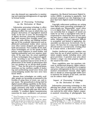 — — .——
Ch. 4–Impact of Technology on Enforcement of Intellectual Property Rights “ 113
may also demand new approaches to monitor-
ing and enjoining infringements of copyright
in textual works.
Impact of Processing Technology
on the Derivation of Music
Information processing technology is affect-
ing the way people create music, and it is be-
ginning to affect the ways in which they can
prepare derivatives of copyrighted musical
works. In the last 15 years, the decreasing cost
of digital electronic processing technologies—
logic and memory-have brought music syn-
thesizing, audio editing, and dubbing technol-
ogy out of the academic laboratories and so-
phisticated professional studios where systems
were often custom designed and expensive to
build and maintain. Now available off the shelf,
these technologies are in the hands of disk
jockeys, sound engineers in small studios, and
aspiring professional and even amateur musi-
cians. At the same time, the actual capabilities
of these technologies have improved signifi-
cantly. According to one OTA advisor, ‘‘There
has been a quantum leap in terms of the so-
phistication of the kinds of information that
you can produce on an off-the-shelf synthe-
sizer."35
Now, for the price of a grand piano,
musicians can buy machines capable of analyz-
ing and synthesizing sound wave forms and
custom-designing sounds that have never been
heard before.
Because these technologies are widely avail-
able, people are becoming accustomed to the
freedom of using them to create, use, and re-
use music. The groundwork is being laid for
digital sound editing capability in the home.
As mentioned earlier, compact disks already
supply consumers with music in digital form.
Within 3 years, digital audio tape may also be
available. 36
A standard digital communication
connection for music synthesizers and personal
—. — —
“ Michael Kowalski at the OTA Workshop on Technologies
for Information Creation, Dec. 6, 1984.
“Interview with Stan Cornyn, Apr. 4, 1985. For about
$1,000, one can now buy an adapter device that allows a videocas-
sette recorder to be used to record music digitally. Barry Fox,
“optical Memories for Home Computers, ” New Scientist, Apr.
11, 1985, pp. 17-20.
computers, the Musical Instrument Digital In-
terface (MIDI), is growing in popularity. And
personal computers are now beginning to ap-
pear that have digital sound recording capa-
bility.37
Copyright enforcement problems are arising
from digital music processing technologies be-
cause people can “disassemble” music when
it is in digital form. This disassembly can oc-
cur vertically-that is snippets’ of sound can
easily be cut from a copyrighted work and in-
corporated in a derivation that may be noth-
ing more than a collage of pieces of copyrighted
works. Although it is more expensive, difficult
to accomplish, and limited in application, dis-
assembly can also occur horizontally. For in-
stance, the bass line of a song maybe stripped
off and used in a second work, creating what
is, to some extent, a derivative work.38
Another intellectual property problem may
arise from the use of sound emulators that can
mimic complex sounds, including voices, with
great precision. A question may arise about
whether a singer can claim property rights in
the sound of his voice.
These capabilities pose two questions rele-
vant to intellectual property rights enforce-
ment. First, how is a proprietor to recognize
and prove infringement in this very dynamic
musical environment? Second, what rights
does or should an artist/copyright holder have
to maintain the integrity of his work, and how
can he enforce those rights?
Impact of Processing Technology
on the Derivation of Video
Information processing technology is also
affecting how people create visual works, and
how they can use copyrighted visual works as
raw material for other works. Digital, comput-
er-assisted retouching of photographs has
. . . . . -.——.
‘-Scott Mace, ‘ ‘Electronic Orchestras in Your Living
Room, ” Infoworld, Mar. 25, 1985, pp. 29-33.
‘“Michael Kowalski, Dec. 6, 1985. Mr. Kowalski actually
played for the workshop two pieces of commercially recorded
and released music that demonstrated the stripping and reuse
of a bass line.
 