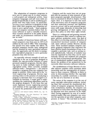 Ch. 4—Impact of Technology on Enforcement of Intellectual Property Rights q 115
The adaptation of computer programs to
serve new or custom uses is, in many contexts,
a well-accepted and widespread activity. Some
computer languages and soft ware tools are
designed specifically to aid in modifying pro-
grams that they help create. In particular,
operating systems software is designed to help
users tailor their programs and computing sys-
tems to serve special needs. ” Some program-
mers and computer scientists believe that, be-
cause software is such a valuable resource,
their creations should be in the public domain
and under no circumstances restricted in their
use as tools.48
The number of American homes with per-
sonal computers rose from zero in 1975 to 8
million by the end of 1983.49
This technology
has spread even more rapidly into offices. As
personal computers become more widespread
and the demand for more specialized software
rises, the opportunity and the desire to manipu-
late copyrighted programs to serve particular
purposes may also increase.
An especially relevant example of such ma-
nipulation is the use of programs designed to
disable the copy-prevention schemes of many
personal-computer programs, thereby allow-
ing users to make multiple copies of these
copyrighted works. Other currently available
software tools— ‘interpreters ‘— are used to
translate a program from one computer lan-
guage to another. Other tools aid in the “re-
verse engineering’ of programs. Reverse engi-
neering refers to the practice of analyzing a
program to determine how it is arranged to ac-
complish its functions. A major goal is under-
standing the underlying algorithms used by
the program designers. A very fuzzy line sep-
arates legitimate reverse engineering practices
and violation of the copyright owner’s right
to control the production of derivative works.
— ——.—- —
‘ Interview with Edward Conklin, FORTH, Inc., Apr. 19,
1985.
‘“Richard Stallman, “The GNU Manifesto,” Dr. Dobb's
Journal, March 1985, pp. 30-34.
‘q
Walter S. Baer, “Information Technologies in the Home, ”
Information Technologies and Social Transformation (Wash-
ington: National Academy of Engineering, 1985), p. 124. In 1984,
for the first time Americans spent more for machines in the
“personal computer” category—i.e., those costing less than
$10,000–than on mainframe computers or minicomputers,
Congress and the courts have not yet grap-
pled with the question of what elements of com-
puter programs copyright should protect. This
issue is examined in detail in chapter 3 of this
report. Here, it is important to note that much
of the derivative uses of computer programs
and their underlying processes and algorithms
occurs in private, and as such presents propri-
etors with major obstacles in detecting and
proving infringement of their rights, even
given clear policy on what those rights include.
There is a widespread and growing research
and development effort aimed at making com-
puter software production easier. One goal of
this effort is to develop extensive libraries of
standardized functional modules of computer
code. Some software module libraries already
exist. These standard modules comprise com-
puter program segments that represent the
most efficient known formulation of how to ac-
complish a particular task, such as sorting rec-
ords alphabetically. Libraries of modules may
soon be organized so that they can be auto-
matically selected and combined into programs
on the basis of functional specifications. The
use of standardized modules would help ame-
liorate the problem of low productivity in the
currently labor-intensive software industry.
The establishment of large libraries of reus-
able software modules raises questions about
ownership and the management of transac-
tions in these resources. Difficulty is likely to
arise in determining whether the copyright
ownership of a module constitutes a restraint
on the use of a function or an idea.
The nature of the computer is at the core of
many copyright enforcement problems, includ-
ing those that surround the unauthorized deri-
vation of computer programs themselves. A
truly revolutionary machine, the computer was
recognized as such when the ideas governing
its operation were first conceived. In the 1930s,
Alan Turing suggested, by way of a mathe-
matical model, that any computer can simu-
late the operation of any other computer, past,
present, or future.’” The real limit on the use-
“’Alan Kay, “Computer Software, ” Scientific American, Sep-
tember 1984, p. 53.
 