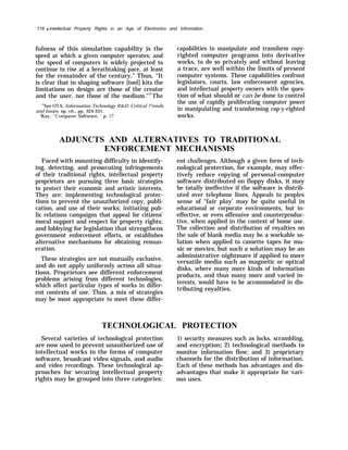 116 q Intellectual Property Rights in an Age of Electronics and Information
fulness of this simulation capability is the
speed at which a given computer operates; and
the speed of computers is widely projected to
continue to rise at a breathtaking pace, at least
for the remainder of the century.” Thus, “It
is clear that in shaping software [tool] kits the
limitations on design are those of the creator
and the user, not those of the medium."52
The
—
52
See OTA, Information Technology R&D: Critical 7’rends
and Issues, op. cit., pp. 324-331.
‘Kay, “Computer Software, ’ p. 57
capabilities to manipulate and transform copy-
righted computer programs into derivative
works, to do so privately and without leaving
a trace, are well within the limits of present
computer systems. These capabilities confront
legislators, courts, law enforcement agencies,
and intellectual property owners with the ques-
tion of what should or can be done to control
the use of rapidly proliferating computer power
in manipulating and transforming cop-y-righted
works.
ADJUNCTS AND ALTERNATIVES TO TRADITIONAL
ENFORCEMENT
Faced with mounting difficulty in identify-
ing, detecting, and prosecuting infringements
of their traditional rights, intellectual property
proprietors are pursuing three basic strategies
to protect their economic and artistic interests,
They are: implementing technological protec-
tions to prevent the unauthorized copy, publi-
cation, and use of their works; initiating pub-
lic relations campaigns that appeal for citizens’
moral support and respect for property rights;
and lobbying for legislation that strengthens
government enforcement efforts, or establishes
alternative mechanisms for obtaining remun-
eration.
These strategies are not mutually exclusive,
and do not apply uniformly across all situa-
tions. Proprietors see different enforcement
problems arising from different technologies,
which affect particular types of works in differ-
ent contexts of use. Thus, a mix of strategies
may be most appropriate to meet these differ-
MECHANISMS
ent challenges. Although a given form of tech-
nological protection, for example, may effec-
tively reduce copying of personal-computer
software distributed on floppy disks, it may
be totally ineffective if the software is distrib-
uted over telephone lines. Appeals to peoples
sense of “fair play’ may be quite useful in
educational or corporate environments, but in-
effective, or even offensive and counterproduc-
tive, when applied in the context of home use.
The collection and distribution of royalties on
the sale of blank media may be a workable so-
lution when applied to cassette tapes for mu-
sic or movies; but such a solution may be an
administrative nightmare if applied to more
versatile media such as magnetic or optical
disks, where many more kinds of information
products, and thus many more and varied in-
terests, would have to be accommodated in dis-
tributing royalties.
TECHNOLOGICAL PROTECTION
Several varieties of technological protection 1) security measures such as locks, scrambling,
are now used to prevent unauthorized use of and encryption; 2) technological methods to
intellectual works in the forms of computer monitor information flow; and 3) proprietary
software, broadcast video signals, and audio channels for the distribution of information.
and video recordings. These technological ap- Each of these methods has advantages and dis-
proaches for securing intellectual property advantages that make it appropriate for vari-
rights may be grouped into three categories: ous uses.
 