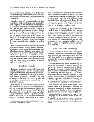 118 q Intellectual Property Rights in an Age of Electronics and Information
ity as a ‘‘universal machine, or a device that
can imitate any other device, would be lost.
Such computers would be special-purpose ma-
chines only.
Another form of technological protection
permits developers of programs (as distinct
from suppliers of data) to keep their programs
in their own computers, rather than distribut-
ing their software on the market. People who
want to use the program are required to con-
nect to the developer’s computer, upload the
data they want processed, and pay an on-line
use fee. The disadvantages of this scheme are
losses in flexibility-users are not able to link
their programs to remote, protected ones eas-
ily—and communication costs for the on-line
link.
One still-theoretical solution would be to link
software access to a unique personal identifier.
A computer terminal would be equipped with
a hardware device that accepted sensory in-
put, such as a person’s appearance, finger-
prints, hand geometry, voiceprint, or retinal
pattern. Software could be designed to permit
only the person whose appearance or prints
matched to log onto the computer or to use
a piece of software.56
Broadcast Signals
Because broadcast signals-television and
radio transmissions—are not contained in a
tangible medium or transmitted over wires,
they cannot be locked like software or distrib-
uted through proprietary channels. They may
be protected in only two ways: directly by
scrambling or encryption, or indirectly by mon-
itoring techniques.
Scrambling or encryption techniques alter
the signals so that they are unintelligible un-
less the proper decoding device is used at the
reception end of the transmission. Typically,
the signal for a network television show has
a long route to the viewer—e.g., from the net-
work to a satellite to the affiliate station and
finally to the home viewer—and so is vulner-
‘<John Koehring, “Automatic Identity Verification, ” Infor-
mation Age, April 1984, pp. 103-110.
able to unauthorized pickup at many different
points, Broadcasters need to ensure that these
transmissions are not accessed until the end
of the process, after the local affiliate station
has added local advertisements. Thus, the net-
works may scramble the signals so that only
the affiliate station, using a decoder, has ac-
cess to the satellite transmissions.57
Monitoring techniques to verify unautho-
rized viewing or listening have been applied
in some cases, particularly by some subscrip-
tion television and MDS companies. So far, the
courts have upheld this form of electronic sur-
veillance, but privacy concerns remain. In any
case, monitoring individual residences for theft
of service is very expensive and therefore of
limited value to proprietors, except perhaps
as a deterrent.
Audio and Video Recordings
In ways similar to those used for computer
software, audio and video recordings may be
copy protected by a mechanism built into the
recording itself, or by a scheme coordinated
between the recording and the playback/copy-
ing machine.
Musical recordings have traditionally in-
cluded no mechanism to prevent copying. All
known copy-preventer systems tend to degrade
the quality of sound reproduction. Recently,
there is renewed interest in protecting musi-
cal recordings because digital CD/ROM rec-
ords are potentially infinitely copyable in high
quality. Manufacturers of compact disk record-
ings are, therefore, embedding a unique “sig-
nature’ in their products to serve as evidence
of unauthorized copying or manipulation.58
One company now offers protection for video-
cassette tapes in a system that “confuses the
automatic gain control of VCRs, causing them
to make copies that have dim, weak pictures
that are marred by video ‘noise.’ "59
This sys-
“’interview with David Poltrack, CBS, Inc., June 10, 1985.
58
Interview with Al McPherson, Warner Records, Inc.,
Apr. 19, 1985.
59
’’ Homevid ‘Club’ Has Surprise for Pirates, ” Variety, Apr.
24, 1985. Consumer electronics catalogs feature devices that
claim to defeat these automatic-gain-control-based protection
schemes.
 