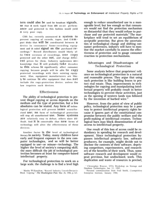 .—
Ch. 4—Impact of Technology on Enforcement of Intellectual Property Rights q 119
tern could also be used for broadcast signals,
so that a work taped from an on-air perform-
ance and protected in this fashion would yield
a very poor copy.
CBS Inc. recently announced a system to
prevent copying of records, tapes, and c o m -
pact disks that will be coordinated between a
d e v i c e i n c o n s u m e r s ’ h o m e - r e c o r d i n g e q u i p -
ment and a coded signal on the purchased re-
cordings.”’ Record distributors would likely of-
fer two versions of recordings, o n e c o p y
protected and the other not, and charge differ-
ent prices for them. Industry spokesmen a c -
knowledge that it will probably take d e c a d e s
for this scheme to significantly affect consumer
copying, because people will be able to copy
protected recordings with their existing equip-
ment. Also, equipment manufacturers are like-
ly to continue to offer equipment that does n o t
include the copy-protection device, unless the
law requires such devices.
Effectiveness
The ability of technological protection to pre-
vent illegal copying or access depends on the
medium and the type of protection, but a few
absolutes can be stated. Any form of techno-
logical protection will prevent some unautho-
rized use; no form of technological protection
will stop all unauthorized use. Some systems
are relatively easy to defeat, others more dif-
ficult. And it is conceivable that new forms of
technology will alter the effectiveness of these
d e v i c e s .
Another factor is the level of technological
literacy in society. Today, many children have
early and frequent exposure to the new com-
puter technologies, and so will be better
equipped to use—or misuse—technology. The
higher the level of society’s computing skill,
the more difficult the job of technological pro-
tection becomes-at least for computer-based
intellectual property.
For technological protection to work on a
large scale, the challenge is to find a level high
“ Martha N1. Ilamilton, “Record Industry Uneils L)e’ice to
Block Copying,” The Washington Post, Mar. 26, 1986, p. G3.
enough to reduce unauthorized use to a man-
ageable level, but low enough so that consum-
ers would not find the protection mechanism
so distasteful that they would refuse to pur-
chase and use protected materials.61
The mar-
ketplace will tend to set an equilibrium of
acceptable protection. But given the uncertain-
ties of technological change and shifting con-
sumer preferences, industry will have to mon-
itor the market carefully to assess the effec-
tiveness of protection and to gauge consumer
reaction to protection mechanisms.
Advantages and Disadvantages of
Technological Protection
Some analysts believe that proprietors’ reli-
ance on technological protection is a natural
and reasonable process. They argue that using
such protection is like building fences to pro-
tect real estate. Thus, improvements in tech-
nologies for copying and manipulating intel-
lectual property will probably result in better
technologies to prevent these activities, just
as the opening of western lands was followed
by the invention of barbed wire.62
However, from the point of view of public
policy, technological protection may be a poor
way to protect intellectual property rights be-
cause it ignores part of the constitutional com-
promise between the public welfare and the
profit-making of intellectual creators. Techno-
logical bars may block dissemination of and
access to intellectual property.
One result of this loss of access could be re-
dundancy in spending for research and devel-
opment. Since technological protection by-
passes intellectual property law, software
producers, for example, might decide not to
disclose the contents of their software, depriv-
ing competitors, experimenters, and research-
ers of the benefits of their work. Thus, some
software research and development would re-
peat previous, but undisclosed, work. This
duplication and waste of resources is precisely
+ Christopher Weaver, OTA Workshop on Storage and
Database Technologies, Jan. 11, 1985.
‘Personal communication from Fred Smith, (’competitive
Enterprise Institute, January 1986.
 