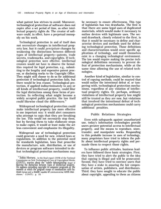 120 . Intellectual Property Rights in an Age of Electronics and Intormation
-.
what patent law strives to avoid. Moreover,
technological protection of software does not
expire after a set period of time, as other intel-
lectual property rights do. The creator of soft-
ware could, in effect, have a perpetual monop-
oly on his work.
Technological protection in and of itself does
not necessitate changes in intellectual prop-
erty law, but it could precipitate changes by
weakening the distinctions between different
types of intellectual property—patents, trade
secrets, trademarks, and copyrights. If tech-
nological protection were effective, intellectual
creators would not have to observe the formal-
ities required for legal protection, e.g., submit-
ting to the lengthy and expensive patent proc-
ess, or disclosing works to the Copyright Office.
They might still choose to do so for additional
protection if technological protection fails, but
there would be less reason. Technological pro-
tection, if applied indiscriminately to any or
all kinds of intellectual property, could blur
the legal distinctions among these forms of pro-
tection. In reflecting what might become a
widely accepted public practice, the law itself
could likewise cloud the differences.63
Widespread technological protection could
make intellectual property law more effective
in one important way: it would alert consumers
who attempt to copy that they are breaking
the law. This would not necessarily stop them,
but by forcing them to take elaborate steps
to make copies, it would at least make the act
less convenient and emphasize its illegality.
Widespread use of technological protection
could generate a need for new, related laws or
regulations. In addition to the potential need
for standards legislation, laws that proscribe
the manufacture, sale, distribution, or use of
be necessary to ensure effectiveness. This type
of legislation has two drawbacks. The first is
that there are some legal uses of duplicated
materials, which would make it necessary to
outlaw devices with legitimate uses. The sec-
ond drawback, closely related to the first, is
that it would be necessary to define and char-
acterize devices and methods used for defeat-
ing technological protection. Those definitions
and characterizations would cover specific ap-
plications of technology, and would themselves
exist in a changing technological environment.
The law would require making the precise tech-
nological definitions necessary to prevent de-
feat of protection mechanisms, while at the
same time allowing the use of related tech-
nologies.
Another kind of legislation, similar to con-
trol of copying methods, could be enacted that
would outlaw the intentional defeat of, or tam-
pering with, technological protection mecha-
nisms, regardless of any violation of intellec-
tual property rights. Or, perhaps, ordinary
violations of intellectual property law might
still be treated as they are now, but violations
that involved the intentional defeat of tech-
nological protection mechanisms could carry
additional penalties.
Public Relations Strategies
Even with safeguards against unauthorized
use, today’s information technologies provide
users greater potential access to intellectual
property, and the means to reproduce, store,
transfer, and manipulate works. Responding
to this probable increase in uses of technology,
many proprietors have tried to inform the pub-
lic about intellectual property rights and per-
suade them to respect those rights.
devices or program software intended to de- To influence public attitudes, business lead-
feat technological protection mechanisms may ers have followed three basic strategies. First,
they have tried to alert the public to the idea63
John Hersey, in the final report (1978) of the National
Commission on New Technological Uses of Copyrighted Works
that copying is illegal and will be prosecuted.
(CONTU), worries about the “subtle dehumanizing danger” of Second, they have tried to convince users that
blurring the distinction between types of intellectual property. they have a stake in assuring the fair compen-
He opposes extending copyright to computer programs at ‘the sation of artists, publishers, and distributors.moment at which the program ceases to communicate with hu-
man beinm and is made caDable of communicating with ma- Third, they have sought to educate the public
chines.” CONTU, p. 33. ‘ about copyright, appealing to them as citizens
 