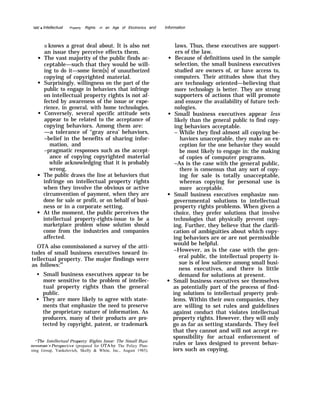 122
-
q Intellectual Property Rights In an Age of Elcctronics and Information
it knows a great deal about. It is also not
an issue they perceive effects them.
The vast majority of the public finds ac-
ceptable—such that they would be will-
ing to do it—some form[s] of unauthorized
copying of copyrighted material.
Surprisingly, willingness on the part of the
public to engage in behaviors that infringe
on intellectual property rights is not af-
fected by awareness of the issue or expe-
rience, in general, with home technologies.
Conversely, several specific attitude sets
appear to be related to the acceptance of
copying behaviors. Among them are:
—a tolerance of ‘‘gray area’ behaviors,
–belief in the benefits of sharing infor-
mation, and
–pragmatic responses such as the accept-
ance of copying copyrighted material
while acknowledging that it is probably
wrong,
The public draws the line at behaviors that
infringe on intellectual property rights
when they involve the obvious or active
circumvention of payment, when they are
done for sale or profit, or on behalf of busi-
ness or in a corporate setting.
At the moment, the public perceives the
intellectual property-rights-issue to be a
marketplace problem whose solution should
come from the industries and companies
affected.
OTA also commissioned a survey of the atti-
tudes of small business executives toward in-
tellectual property. The major findings were
as follows:69
q
q
Small business executives appear to be
more sensitive to the problem of intellec-
tual property rights than the general
public.
They are more likely to agree with state-
ments that emphasize the need to preserve
the proprietary nature of information. As
producers, many of their products are pro-
tected by copyright, patent, or trademark
‘The Intellectual l+opert~ Rights Issue: The Small 13usi-
nessman Perspecti}’e (prepared for OTA by The Policy Plan-
ning Group, Yankelovich, Skelly & White, Inc., August 1985).
laws. Thus, these executives are support-
ers of the law.
Because of definitions used in the sample
selection, the small business executives
studied are owners of, or have access to,
computers. Their attitudes show that they
are technology oriented—believing that
more technology is better. They are strong
supporters of actions that will promote
and ensure the availability of future tech-
nologies.
Small business executives appear less
likely than the general public to find copy-
ing behaviors acceptable.
– While they find almost all copying be-
haviors unacceptable, they make an ex-
ception for the one behavior they would
be most likely to engage in: the making
of copies of computer programs.
–As is the case with the general public,
there is consensus that any sort of copy-
ing for sale is totally unacceptable,
whereas copying for personal use is
more acceptable.
Small business executives emphasize non-
governmental solutions to intellectual
property rights problems. When given a
choice, they prefer solutions that involve
technologies that physically prevent copy-
ing. Further, they believe that the clarifi-
cation of ambiguities about which copy-
ing behaviors are or are not permissible
would be helpful.
–However, as is the case with the gen-
eral public, the intellectual property is-
sue is of low salience among small busi-
ness executives, and there is little
demand for solutions at present.
Small business executives see themselves
as potentially part of the process of find-
ing solutions to intellectual property prob-
lems. Within their own companies, they
are willing to set rules and guidelines
against conduct that violates intellectual
property rights. However, they will only
go as far as setting standards. They feel
that they cannot and will not accept re-
sponsibility for actual enforcement of
rules or laws designed to prevent behav-
iors such as copying.
 