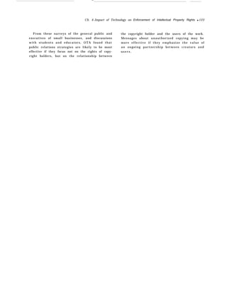 —
Ch. 4–Impact of Technology on Enforcement of Intellectual Property Rights q 123
From these surveys of the general public and the copyright holder and the users of the work.
executives of small businesses, and discussions Messages about unauthorized copying may be
with students and educators, OTA found that more effective if they emphasize the value of
public relations strategies are likely to be most an ongoing partnership between creators and
effective if they focus not on the rights of copy- u s e r s .
right holders, but on the relationship between
 