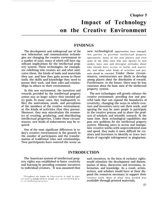 Chapter 5
Impact of Technology
on the Creative Environment
FINDINGS
The development and widespread use of the
new information and communication technolo-
gies are changing the creative environment in
a number of ways, many of which will have sig-
nificant implications for the intellectual prop-
erty system. These technologies, for example,
are redefining who creators are and what moti-
vates them, the kinds of tools and materials
they use, and how they gain access to these
tools, the skills and knowledge they need to
pursue their work, and their roles and relation-
ships to others in their environment.
In this new environment, the incentives and
rewards provided by the intellectual property
system may no longer achieve their intended pol-
icy goals, In many cases, they inadequately re-
flect the motivations, needs, and perceptions
of the members of the creative environment,
or the kinds of activities that they pursue.
Moreover, they may miscalculate the econom-
ics of creating, producing, and distributing
intellectual properties, Under these circum-
stances, new kinds of inducements may be re-
quired.
One of the most significant differences in to-
day’s creative environment is the growth in
the number of participants and the transfor-
mation of traditional roles and relationships.
New participants have entered the scene as
new technological opportunities have emerged.
Not parties to previous intellectual property
agreements, many of the new players and even
some of the older ones who now operate in new
modes, have new and divergent attitudes about
who should have access to works and materi-
als, and about what kinds of activities and pur-
suits should be rewarded. Under these circum-
stances, controversies are likely to develop
among players about the distribution of rewards.
Furthermore, in the future, there may be less
consensus about the basic aims of the intellectual
property system.
The new technologies will greatly enhance the
creative environment, providing new and pow-
erful tools that can expand the boundaries of
creativity, changing the ways in which crea-
tors and inventors carry out their work, and
opening the way for more people to participate
in the creative process and to share the prod-
ucts of scholarly and scientific research. At the
same time, these technological capabilities also
pose new problems for the intellectual property
system. Allowing users to access and manipu-
late creative works with unprecedented ease
and speed, they make it more difficult for cre-
ators and inventors to identify or trace inci-
dents of copyright infringement or plagiarism.
INTRODUCTION
The American system of intellectual prop- such incentives, in the form of exclusive rights,
erty rights was established to foster creativity would stimulate the development and dissem-
and learning by providing economic incentives ination of ideas, discoveries and inventions, in-
to individual creators, 1
It was assumed that formation, and knowledge. As a result, artists,
writers, and scholars would have at their dis-
“1’hrfju~hout this chapter the t[’rm creators is used in a gen-
posal the resources necessary to support their
erlc sense t o include all t hose p(’opl(” who art, i n ~rol~mi in art is- creative work. Most of what they needed was
tic {Jr Int(’llettual actlrltles. available through printed materials,
127
 