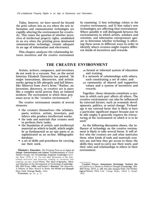 128 q Intellectual Property Rights in an Age of Electronics and Information
Today, however, we have moved far beyond
the print culture into an era where the new in-
formation and communication technologies are
rapidly altering the environment for creativ-
ity. This raises the question of whether incen-
tives of intellectual property rights, established
in an era when the printing press dominated
communication technology, remain adequate
in an age of information and electronics.
This chapter analyzes the relationship be-
tween incentives and the creative environment
THE CREATIVE
Artists, writers, composers, and inventors
do not work in a vacuum. Nor, as the social
historian Elizabeth Eisenstein has pointed, “do
major innovations, discoveries, and artistic
works spring to life abruptly and full blown,
like Minerva from Jove’s brow."2
Rather, an
invention, discovery, or creative act is more
like a complex social process than an isolated
incidents The environment in which these proc-
esses occur is the ‘‘creative environment. ”
The creative environment consists of several
elements:
the creators themselves—the scholars,
poets, writers, artists, inventors, and
others who produce intellectual works;
the tools and materials that creators need
to perform their tasks;
the foundation of artistic and intellectual
material on which to build, which might
be as fundamental as an epic poem or as
sophisticated as an on-line, bibliographic
database;
a set of skills and procedures for carrying
our their work;
‘Elizabeth L. Eisenstein, The Printing Press as an Agent of
Change: Communications and Cultural Transformations in Early
Modern Europe, vol. I (Cambridge, England: Cambridge Univer-
sity Press, 1979), p. 31. For two other discussions of the inter-
related activities and processes leading to invention and
creativity, see also, Arnold Pacey, The Maze of Igenuity, Ideas
and Idealism in the Development of Technology (Cambridge,
MA: MIT Press, 1980); and Daniel J. Boorstin, The Discovers:
A History of Man Search to Know His World and HimseJf
(New York: Vintage Books, 1985).
3Eisenstein, op. cit., p. 31.
by examining: 1) how technology relates to the
creative environment, and 2) how today’s new
technologies are affecting that environment.
Where possible it will distinguish between the
environments in which artists, scholars and
scientists, and information entrepreneurs oper-
ate to determine whether technology is affect-
ing these areas in different ways in order to
identify where creators might require differ-
ent kinds of incentives and rewards.
ENVIRONMENT
q a formal or informal system of education
and training;
Ž a network of relationships with others,
each constituting a set of roles; and
q a community of shared and supportive
values and a system of incentives and
rewards.
Together, these elements constitute a sys-
tem in which each part affects all others. The
creative environment can also be influenced
by external factors, such as economic devel-
opments, politics, or social change. Technol-
ogy is one external factor that is likely to have
a particular significant impact because just to
be able employ it generally requires the restruc-
turing of the environment in which it is to be
used.4
As the following discussion shows, the in-
fluence of technology on the creative environ-
ment is likely to take several forms. It will af-
fect who the creators are and what motivates
them, what kinds of tools and materials crea-
tors use and how they get access to them; the
skills they need to carry our their work; and
their roles and relationships to others in their
environment.
4
Langdon Winner, Autonomous Technology: Technics Out
of Control as a Theme in Political Thought (Cambridge, MA:
MIT Press, 1977), p. 100. See also Jacques Ellul, The Techno-
logictd Societ.v (New York: Vintage Books, Alfred A. Knopf,
1964).
 