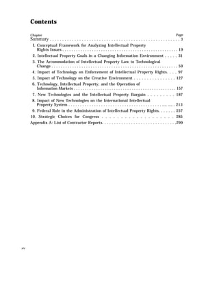 Contents
Chapter Page
Summary . . . . . . . . . . . . . . . . . . . . . . . . . . . . . . . . . . . . . . . . . . . . . . . . . . . . . 3
I. Conceptual Framework for Analyzing Intellectual Property
Rights Issues . . . . . . . . . . . . . . . . . . . . . . . . . . . . . . . . . . . . . . . . . . . . . . . . . . . 19
2. Intellectual Property Goals in a Changing Information Environment . . . . . 31
3. The Accommodation of Intellectual Property Law to Technological
Change . . . . . . . . . . . . . . . . . . . . . . . . . . . . . . . . . . . . . . . . . . . . . . . . . . . . . . . 59
4. Impact of Technology on Enforcement of Intellectual Property Rights. . . . 97
5. Impact of Technology on the Creative Environment . . . . . . . . . . . . . . . . 127
6. Technology, Intellectual Property, and the Operation of
Information Markets . . . . . . . . . . . . . . . . . . . . . . . . . . . . . . . . . . . . . . . . . . . . . . 157
7. New Technologies and the Intellectual Property Bargain . . . . . . . . . 187
8. Impact of New Technologies on the International Intellectual
Property System . . . . . . . . . . . . . . . . . . . . . . . . . . . . . . . . . . . . . . . . ..., ..., . 213
9. Federal Role in the Administration of Intellectual Property Rights. . . . . . . 257
10. Strategic Choices for Congress . . . . . . . . . . . . . . . . . . . 285
Appendix A: List of Contractor Reports. . . . . . . . . . . . . . . . . . . . . . . . . . . . . . ,299
xiv
 
