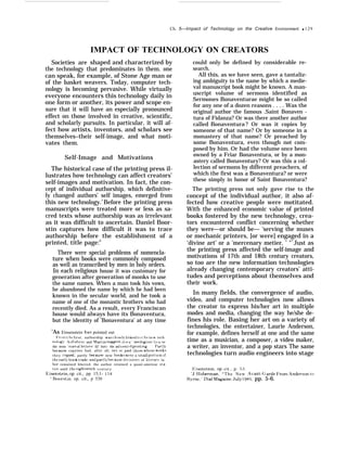Societies are
Ch. 5—Irnpact of Technology on the Creative Environment q 129
IMPACT OF TECHNOLOGY ON CREATORS
shaped and characterized by
the technology that predominates in them. one
can speak, for example, of Stone Age man or
of the basket weavers. Today, computer tech-
nology is becoming pervasive. While virtually
everyone encounters this technology daily in
one form or another, its power and scope en-
sure that it will have an especially pronounced
effect on those involved in creative, scientific,
and scholarly pursuits. In particular, it will af-
fect how artists, inventors, and scholars see
themselves–their self-image, and what moti-
vates them.
Self-Image and Motivations
The historical case of the printing press il-
lustrates how technology can affect creators’
self-images and motivation. In fact, the con-
cept of individual authorship, which definitive-
ly changed authors’ self images, emerged from
this new technology.5
Before the printing press
manuscripts were treated more or less as sa-
cred texts whose authorship was as irrelevant
as it was difficult to ascertain. Daniel Boor-
stin captures how difficult it was to trace
authorship before the establishment of a
printed, title page:6
There were special problems of nomencla-
ture when books were commonly composed
as well as transcribed by men in holy orders.
In each religious house it was customary for
generation after generation of monks to use
the same names. When a man took his vows,
he abandoned the name by which he had been
known in the secular world, and he took a
name of one of the monastic brothers who had
recently died. As a result, every Franciscan
house would always have its Bonaventura,
but the identity of 'Bonaventura’ at any time
5
As Einsenstein has pointed out
F’rr)rn t h{, flrqt, authorship was closely Ilnked to t ht. new tech
nolt)~~, ,As F’eh’re and kf artln sugge~t, It IS a ‘ neolc+p qm to u w,
the term “man of let ~erq’ I){’ fort> the advent of prlntlng [’art 1>
t)ecause copyists had, after all, rre; er paid thosr who~r works
t h e y rop]ed, partly becauqe new hooks were a ~mall port Ion of
tht~ earl} t)(x)k trade, an{i partl~ because dl~l~rons of Ilterarv la
hor remained blurred, the author retained a quasi-ameteur st a-
tus until the elght[wnth c e n t u r y
~:isenstein, op cit., pp 15;1- 154
‘ Boorstin, op. cit., p 530
could only be defined by considerable re-
search.
All this, as we have seen, gave a tantaliz-
ing ambiguity to the name by which a medie-
val manuscript book might be known. A man-
uscript volume of sermons identified as
Sermones Bonaventurae might be so called
for any one of a dozen reasons . . . . Was the
original author the famous .Saint Bonaven -
tura of Fidanza? Or was there another author
called Bonaventura ? Or was it copies by
someone of that name? Or by someone in a
monastery of that name? Or preached by
some Bonaventura, even though not com-
posed by him. Or had the volume once been
owned by a Friar Bonaventura, or by a mon-
astery called Bonaventury? Or was this a col-
lection of sermons by different preachers, of
which the first was a Bonaventura? or were
these simply in honor of Saint Bonaventura?
The printing press not only gave rise to the
concept of the individual author, it also af-
fected how creative people were motitated.
With the enhanced economic value of printed
books fostered by the new technology, crea-
tors encountered conflict concerning whether
they were—or should be— ‘serving the muses
or mechanic printers, [or were] engaged in a
‘divine art’ or a ‘mercenary metier. ’ "7
Just as
the printing press affected the self-image and
motivations of 17th and 18th century creators,
so too are the new information technologies
already changing contemporary creators’ atti-
tudes and perceptions about themselves and
their work.
In many fields, the convergence of audio,
video, and computer technologies now allows
the creator to express his/her art in multiple
modes and media, changing the way he/she de-
fines his role. Basing her art on a variety of
technologies, the entertainer, Laurie Anderson,
for example, defines herself at one and the same
time as a musician, a composer, a video maker,
a writer, an inventor, and a pop stars The same
technologies turn audio engineers into stage
F:isenstein, op. cit., p. 5~1.
‘tJ. IIoberman, “The New .Avant-(; arde I’rorn Anderson to
H?rne,” Dial hfagaine, ,Jul~’ 1985, pp. 5-6.
 