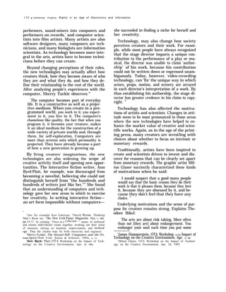 130 q Intellectual Property Rights in an Age of Electronics and Information
performers, sound-mixers into composers and
performers on records,’ and computer scien-
tists into film artists. Many artists are also
software designers, many composers are tech-
nicians, and many biologists are information
scientists. As technology becomes more inte-
gral to the arts, artists have to become techni-
cians before they can create.
Beyond changing perceptions of their roles,
the new technologies may actually affect how
creators think, how they become aware of who
they are and what they do, and how they de-
fine their relationship to the rest of the world.
After analyzing people’s experiences with the
computer, Sherry Turkle observes:10
The computer becomes part of everyday
life. It is a constructive as well as a projec-
tive medium. When you create in a pro-
grammed world, you work in it, you experi-
ment in it, you live in it. The computer’s
chameleon like quality, the fact that when you
program it, it becomes your creature, makes
it an ideal medium for the construction of a
wide variety of private worlds and, through
them, for self-exploration. Computers are
more than screens onto which personality is
projected. They have already become a part
of how a new generation is growing up.
By firing creators’ imaginations, the new
technologies are also widening the scope of
creative activity itself and opening new oppor-
tunities. The interactive fiction writer, Ann
Byrd-Platt, for example, was discouraged from
becoming a novelist, believing she could not
distinguish herself from “the hundreds and
hundreds of writers just like her.’’” She found
that an understanding of computers and tech-
nology gave her new areas in which to exercise
her creativity. In writing interactive fiction—
an art form impossible without computers—
—
‘.See for example Ken Emerson, “David Byrne: Thinking
Man’s Rock Star, ” 7’he New }’ork ~“mes Magazine, May 5, 1985,
pp. ~~-~~. In creating “once in a I,ifet,ime ” teams of technical
and artistic indi~’iduals create together, working out their sense
of structure, relying on intuition, improvisation, and technol-
OW’. Thus the creator maJ’ be both musician and engineer.
Sherrv Turkel, The Second Se~f: Computers and the ]lu-
mtm Spi~it (New York: Simon & Schuster, 1984), p. 15.
‘Ann Byrd- Platt, OTA Workshop on the Impact of Tech-
nology on the Creative Environment, Apr. 24, 1985.
she succeeded in finding a niche for herself and
her creativity.
Technology, may also change how society
perceives creators and their work. For exam-
ple, while most people have always recognized
that the stage director imparts a unique con-
tribution to the performance of a play or mu-
sical, the director was unable to claim ‘author-
ship’ of his work, because his contribution
could not be written down or expressed unam-
biguously. Today, however, video-recording
technology, can ‘fix’ the unique way in which
actors, props, motion, and scenery are arrayed
in each director’s interpretation of a work. By
thus establishing his authorship, the stage di-
rector has greater credence in his claim to copy-
right. 12
Technology has also affected the motiva-
tions of artists and scientists. Changes in atti-
tude seem to be most pronounced in those areas
where the new technologies have helped to en-
hance the market value of creative and scien-
tific works. Again, as in the age of the print-
ing press, many creators are wrestling with
choices about whether to focus on intrinsic or
monetary rewards.
Traditionally, artists have been inspired to
create and scientists driven to invent and dis-
cover for reasons that can be clearly set apart
from monetary rewards. The graphic artist Mil-
ton Glaser succinctly characterized these kinds
of motivations when he said:
I would suspect that a good many people
would say that the basic reason they do their
work is that it pleases them, because they love
it, because they are obsessed by it, and be-
cause they don’t feel that they have any
choice. 13
Underlying motivations and the sense of pur-
pose for creators remains strong. Explains The-
odore Bikel:
The arts are about risk taking. More often
than not [they are] about endangerment. You
endanger your soul each time you put some
————
‘James Hammerstein, OTA Workshop on the Impact of
Technology on the Creative Environment, Apr. 24, 1985.
‘Milton Glaser, OTA Workshop on the Impact of Technol-
ogy on the Creative Environment, Apr. 24, 1985.
 
