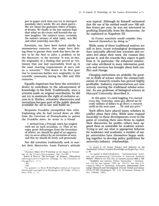 Ch. 5—Irnpact of Technology on the Creative Environment q 131
pen to paper each time you try to interpret
somebody else’s words. We are about poetry-.
We are about the gossamer fabric of hopes,
of dreams. We finally in the last analysis hope
that what we do create will furnish the na-
tion laughter, the nation’s tears, certainly
the nation’s memory of what today. was like
and what yesterday was like. 14
Scientists, too, have been fueled chiefly by
nonmonetary concerns. One major force driv-
ing them to pursue their work has been the de-
sire to be the first to solve a problem, to be
the discoverer, or the inventor. It was, in fact,
the originality of a finding that served as “tes-
timony that one had successfully lived up to
the most exacting requirements of one’s role
as a scientist."15
This desire to be first gave
rise to numerous battles over originality in the
scientific community during the 18th and 19th
centuries. 16
Equally important has been the scientist’s
desire to contribute to the advancement of
knowledge in his field. Traditionally, once a
scientist made an original contribution, he did
not try to maintain the right of exclusive ac-
cess to it. Rather, scientists’ discoveries and
inventions became part of the public domain
available for all to use and build on.17
Benjamin Franklin exemplified this ethic.
Explaining why he had turned down an offer
from the Governor of Pennsylvania to patent
the Franklin stove. he wrote to a friend:
I declined from a Principle which has weighed
with me on such occasions, vis. That as we
enjoy great Advantages from the Invention
of others, we should be glad of an opportu-
nity to serve others by an invention of ours,
and this we should do freely and generously.
Nor did scientists traditionally seek to mar-
ket their discoveries. Louis Pasteur’s attitude
—
‘Theodore Bike], OTA W’orkshop on the Impact of Technol-
OW’ on the (’reatie ~~n~’ironment, Apr. 24, 1985.
Robert K, Merton, The .%ciolo~ of Science: Theoretical
and Empirica] ln~’(].~tig[]ticlz?.s [Chicago, 11.: The Uni~.ersit~ of
(’hicago I)r-ess, 1973)
‘ Ibid,
I bid.
“As quoted i n Ilruce M’illis Ilugbeel (;ene.si.s of ,4 merican
l’atent and (’op~’right l,a w (M’ashington. 1)(’, I)ublic A f f a i r s
I)ress, 19761, p. 72.
was typical. Although he himself estimated
that the use of his method would save 100 mil-
lion francs per year, he was not interested in
profiting financially from his discoveries. As
he explained to Napoleon III:
In France scientists would consider they
lowered themselves by doing s0.19
While many of these traditional motives are
still in force, recent technological developments
have noticeably affected how scientists and cre-
ators feel about their work, the reasons they
pursue it, and the rewards they expect to gain
from it. In particular, the enhanced commer-
cial value attributed to many information prod-
ucts and services has brought about both con-
flict and change.
Changing motivations are probably the great-
est in fields of science where the commerciali-
zation of research results has proved highly
profitable. Industry representatives are now
actively courting the traditional scholar-scien-
tist. As one professor of biological science at
Harvard University described it,
At this point, it’s mind boggling. I’m courted
every day. Yesterday, some guy offered me lit-
erally millions of dollars to go direct a research
outfit on the west coast . . . He said any price.’”
Such offers have placed many scholars in
conflict about their roles. While some respond
favorably to these developments–even to the
point of creating their own firms to exploit
their discoveries for profits—others have op-
posed them as unsuitable for academic science.
Trying to sort out what is appropriate behavior
for academics and academia, a number of ma-
jor universities have themselves begun work-
ing together to develop policy guidelines for
university-industry relationships. z}
‘As quoted in J.D. Bernal, Science and lndustry in the
Nineteenth C~nt~r (Ixmdon: Routeledge and Kegan Paul, 1953),
p. 86.
‘ ‘As quoted in l~enry Etzkowitz, ‘‘kjntrepreneurial Scien-
tists and Entrepreneurial IJniversities in American Academic
.Science, ” kfiner~w vol. XXI, Nos. 23, summerautumn1985, p. 199.
“ “Academe and Industry Debate Partnership, ” Science.
vol. 219, No. 4481, January 1983, pp. 150-151, See also U.S.
Congress, Office of Technology Assessment, Information Tech-
nolo~’ Research and De~’elopment: Critical Trends and issues,
OTA-CIT-268 (Washington, DC: U.S. Govemrnent Printing Of-
fice, February 1985),
 