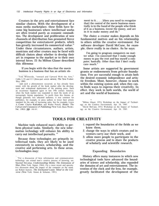 132 . Intellectual Property Rights in an Age of Electronics and Information
Creators in the arts and entertainment face
similar choices. With the development of a
mass media marketplace, these fields have be-
come big businesses where intellectual works
are often treated purely as economic commodi-
ties. The development and proliferation of new
channels of distribution has promoted fierce
competition for entertainent products, which
has greatly increased its commerical value.22
Under these circumstances, authors, artists,
musicians and other creators may be faced with
difficult choices about whether to develop their
art in response to the market or to their own
internal forces. 23 As Milton Glaser described
this dilemma:
If you begin with the idea that the movie
business is a business that has an artistic ele-
22
Tom Whiteside, “onward and Upward With the Arts,”
Cable I, II, and I I I [three-part article seriesl, The New l’orker,
May 1985,
‘ ‘Just such a phenomenon occurred, as has already been
noted, with the growth of the book market after the develop-
ment and widespread deployment of the printing press. Such
an occurrence happened again in late 19th century America,
when the book market was expanded to meet the needs of an
increasingly literate population. To profit from this literate, al-
though generally less educated audience, it was common for
publishers, for example, to press authors to lower their artistic
standard for the sake of increasing sales, See for example, Lewis
A. Coser, Charles Kadushin, and Walter Powell, Books: 7’he
(’u}ture and Commerce of Publishing [New York: Basic Books,
Inc, 1982), pp. 226-227.
ment to it, , . . [then you need to recognize
that] the control of the movie business essen-
tially is in the hand of the people who think
of it as a business, invest the money, and are
in it to make money and do.24
The choice a creator makes depends on his
fundamental motives and on his relationship
to others within the creative environment. For
software developer David McCune, for exam-
ple, there really is no choice. As he says:
I'm going to program computers no mat-
ter what. 1‘m concerned that I make enough
money to pay the rent and buy myself a com-
puter, basically. Other than that I don’t really
care much.25
Some artists are supported by government
grants or endowments from private founda-
tions. Few are successful enough to attain both
the desired economic independence and artis-
tic freedom. Most, however, choose to work
within the existing system and, when they can,
to finds ways to express their creativity. In
effect, they work in both worlds, the world of
art and the world of business.
—
24
Milton Glaser, OTA Workshop on the Impact of Technol-
ogy on the Creative Environment, Apr. 24, 1985.
25
David McCune, OTA Workshop on the Impact of Technol-
ogy on the Creative Environment, Apr. 24, 1985.
TOOLS FOR CREATIVITY
Machine tools enhanced man’s ability to per-
form physical tasks. Similarly, the new infor-
mation technology will enhance his ability to
carry out intellectual pursuits. 26
Because these technologies are primarily in-
tellectual tools, they are likely to be used
extensively in science, scholarship, and the
creative and performing arts. In these areas,
technologies may:
.
26
For a discussion of how information and communication
technology can extend man’s creative process of knowing, see
Marshall McLuhan, Understanding Media: The Extensions of
Man (New York: Signet, 1964). For a more recent and specula-
tive discussion about the impact of the computer on the mind,
see Robert Jastrow, The Enchanted Loom: Mind in the Uni-
verse (New York: Simon & Schuster, 1981).
1. expand the boundaries of the fields as we
know them,
2. change the ways in which creators and in-
ventors carry our their work, and
3. allow more people to participate in the
creative process and to share the products
of scholarly and scientific research.
Expanding Boundaries
History offers many instances in which new
technological tools have advanced the bound-
aries of science and scholarship, also expanded
the domains of art and entertainment. The in-
vention of the clock and the lens, for example,
greatly facilitated the development of the
 