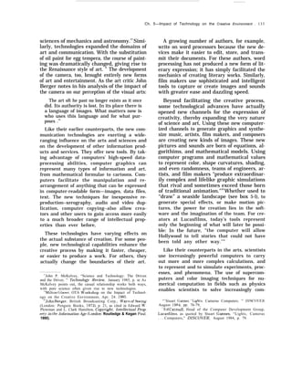 Ch. 5—Impact of Technology on the Creative Environment . 133
sciences of mechanics and astronomy.27
Simi-
larly, technologies expanded the domains of
art and communication. With the substitution
of oil paint for egg tempera, the course of paint-
ing was dramatically changed, giving rise to
the Renaissance style of art. ” The development
of the camera, too, brought entirely new forms
of art and entertainment. As the art critic John
Berger notes in his analysis of the impact of
the camera on our perception of the visual arts:
The art oft he past no longer exists as it once
did. Its authority is lost. In its place there is
a language of images. What matters now is
who uses this language and for what pur-
poses .’”
Like their earlier counterparts, the new com-
munication technologies are exerting a wide-
ranging influence on the arts and sciences and
on the development of other information prod-
ucts and services. They offer new tools. By tak-
ing advantage of computers’ high-speed data-
processing abilities, computer graphics can
represent many types of information and art,
from mathematical formulae to cartoons. Com-
puters facilitate the manipulation and re-
arrangement of anything that can be expressed
in computer-readable form—images, data files,
text. The new techniques for inexpensive re-
production–xerography, audio and video dup-
lication, computer copying–also allow crea-
tors and other users to gain access more easily
to a much broader range of intellectual prop-
erties than ever before,
These technologies have varying effects on
the actual substance of creation. For some peo-
ple, new technological capabilities enhance the
creative process by making it faster, cheaper,
or easier to produce a work. For others, they
actually change the boundaries of their art.
27
John P. McKelvey, “Science and Technology: The Driven
and the Driver, ” Technology Review, January 1985, p. 42. As
McKelvey points out, the casual relationship works both ways,
with pure science often given rise to new technologies.
‘“Milton Glaser, OTA W’orkshop on the Impact of Technol-
ogy on the Creative Environment, Apr. 24. 1985,
‘“John Berger, British Broadcasting Corp., U’a.vs of Seeing
(London: Penguin Books, 1972), p. 21, as cited in Edward M’.
Plowman and L. Clark Hamilton, Cop~’right: Intellectual Prop-
ert~’ in the Information Age (Imndon: Routledge & Kegan Paul,
1980).
A growing number of authors, for example,
write on word processors because the new de-
vices make it easier to edit, store, and trans-
mit their documents. For these authors, word
processing has not produced a new form of lit-
erary expression; it has simply facilitated the
mechanics of creating literary works. Similarly,
film makers use sophisticated and intelligent
tools to capture or create images and sounds
with greater ease and dazzling speed.
Beyond facilitating the creative process,
some technological advances have actually
opened new channels for the expression of
creativity, thereby expanding the very nature
of science and art, Using these new computer-
ized channels to generate graphics and synthe-
size music, artists, film makers, and composers
are creating new kinds of images. These new
pictures and sounds are born of equations, al-
gorithims, and mathematical models. Using
computer programs and mathematical values
to represent color, shape curvatures, shading,
and even randomness, teams of engineers, ar-
tists, and film makers “produce extraordinar-
ily complex and lifelike graphic simulations
that rival and sometimes exceed those born
of traditional animation."30
Whether used to
“draw” a seaside landscape (see box 5-l), to
generate special effects, or make motion pic-
tures, the power for creation lies in the soft-
ware and the imagination of the team. For cre-
ators at Lucasfilms, today’s tools represent
only the beginning of what will later be possi-
ble: In the future, “the computer will allow
Hollywood to tell stories that could not have
been told any other way.’’”
Like their counterparts in the arts, scientists
use increasingly powerful computers to carry
out more and more complex calculations, and
to represent and to simulate experiments, proc-
esses, and phenomena. The use of supercom-
puters and color imaging techniques for nu-
merical computation in fields such as physics
enables scientists to solve increasingly com-
“’Stuart Gannes, “1.ights, Cameras Computers. ” DISCOlrER,
August 1984, pp. 76-79,
“I+ld Catmull, Head of the Computer Development Group,
Lucasfilms, as quoted by Stuart Gannes, “Lights, Cameras
.,, Computers,” DISCOVER, August 1984, p. 79.
 