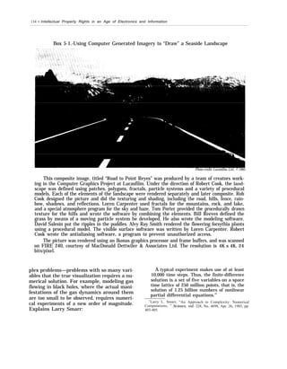 134 • Intellectual Property Rights in an Age of Electronics and Information
Box 5-1.-Using Computer Generated Imagery to “Draw” a Seaside Landscape
Photo credit: Lucasfilm, Ltd., © 1985
This composite image, titled “Road to Point Reyes” was produced by a team of creators work-
ing in the Computer Graphics Project at Lucasfilm. Under the direction of Robert Cook, the land-
scape was defined using patches, polygons, fractals, particle systems and a variety of procedural
models. Each of the elements of the landscape were rendered separately and later composite. Rob
Cook designed the picture and did the texturing and shading, including the road, hills, fence, rain-
bow, shadows, and reflections. Loren Carpenter used fractals for the mountains, rock, and lake,
and a special atmosphere program for the sky and haze. Tom Porter provided the procedurally drawn
texture for the hills and wrote the software by combining the elements. Bill Reeves defined the
grass by means of a moving particle system he developed. He also wrote the modeling software.
David Salesin put the ripples in the puddles. Alvy Ray Smith rendered the flowering forsythia plants
using a procedural model. The visible surface software was written by Loren Carpenter. Robert
Cook wrote the antialiasing software, a program to prevent unauthorized access.
The picture was rendered using an Ikonas graphics processor and frame buffers, and was scanned
on FIRE 240, courtesy of MacDonald Dettwiler & Associates Ltd. The resolution is 4K x 4K, 24
bits/pixel.
plex problems—problems with so many vari-
ables that the true visualization requires a nu-
merical solution. For example, modeling gas
flowing in black holes, where the actual mani-
festations of the gas dynamics around them
are too small to be observed, requires numeri-
cal experiments of a new order of magnitude.
Explains Larry Smarr:
A typical experiment makes use of at least
10,000 time steps. Thus, the finite-difference
solution is a set of five variables on a space
time lattice of 250 million points, that is, the
solution of 1.25 billion numbers of nonlinear
partial differential equations.32
32
Larry L. Smarr, “An Approach to Complexity: Numerical
Computations, ” Science, vol. 228, No. 4698, Apr. 26, 1985, pp.
403-405.
 