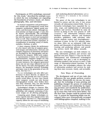 Ch. 5—Impact of Technology on the Creative Environment • 135
Participants at OTA workshops convened
for this study,” described the multiple ways
in which the new technologies are expanding
the boundaries of science, music, art, dance,
photography, film, and television:
In musical composition and performance,
new sounds and arrangements result from
computer synthesizers, digital sound ana-
lyzers, and electronic editors. Although mu-
sical notation can begin on paper, it may also
be “drawn” electronically. The technology
not only provides tools to generate sounds,
but also the means to store and manipulate
them as well. Thus composition and perform-
ance can result from revision, expansion, or
recombination of unending variety of chords,
melodies, rhythms, or pitch.
A dance sequence blends the performance
of a live dancer with that of computer-gener-
ated images and information. Intricate and
complex sequences of movement and dance
are developed by the choreographer and per-
formed by the computer. While early comput-
er representations of dance were rudimentary
representations, computer images are now
essential elements of the performance itself.
In some instances, the computer-generated
dance sets out new steps, followed in turn by
the live dancer. For some choreographers and
dancers, the boundaries between technology
and dance cross in the generation of new art
forms. (See box 5-2. )
The new technologies not only affect per-
formance in dance directly, as adjunct art
forms; they also provide new ways to perma-
nently record dance. In turn, once stored,
these computer records not only become
choreographical records, when broken down
into their elements, they can also become
sources for new steps and sequences.
Technological changes in cameras, film,
lighting equipment, laser separators, print
publishing, and computer processing of elec-
tronic images are all affecting photography.
Computing power display technologies en-
hance capacity that they expand science into
new horizons. (See box 5-3. ) This expanded
capacity allows for new ways of visualizing
and analyzing physical phenomena such as
the behavior of a molecule or the evolution
of a galaxy.
The power of the new technologies is not
limited to science and the arts, it cuts across
virtually all information-related fields. New in-
formation technologies have expanded the va-
riety, scope, and sophistication of information
products and services. Described by some ob-
servers as being in the very process of ‘‘self-
creation,"34
the information industry—from
database businesses, software and hardware
providers, publishers, cable television, infor-
mation analysis centers and clearinghouses—
continues to grow. In the U.S. software indus-
try alone, there are an estimated 1,200 com-
panies and thousands of individual free-lancers
creating and producing software and provid-
ing services worth $40 billion annually.
The new technologies can both enhance ex-
isting information products and services and
generate new ones. Figure 5- I lays out the mul-
tidimensional and multifaceted technological
capabilities that play a role in developing in-
formation products and services to meet a wide
range of information-related functions. At the
same time, the technologies enhance the value
of information products and services by mak-
ing them more accurate, timely, and accessible.
New Ways of Proceeding
The development and use of new tools also
influences the way people perform creative
activities. Historically we can see, for exam-
ple, that the technology of mass printing and
publishing changed the process of conducting
scientific research and scholarship by impos-
ing precision and standards for publication.
Books were reviewed, examined, and marked
up in ways they had never been before. For
the first time, images could be printed with
text. A system for organizing books was de-
veloped; titles were systematically arranged
with bibliographies compiled, making it eas-
“OTA Workshops: Technologies for Information (Treat) on, “Charles W’. Nlor]tz, I’resident and Chief operating office,
I)ec 6, 1984, I)lsplay, 1+-inting, and Reprography}, Ma] 1 ~1, 1985. I)un & Hradstreet (’orp., Ke~’note Address, 15th Annual Con-
1 mpact {}f Technolo~ on the (’reati~e F;nironment, Apr 24, ven tion and 1’; xhihi t ion, The J nformat ion I ndust ~, A ssw,lati{)n,
1985). Nov. 7, 1983. New York City.
 