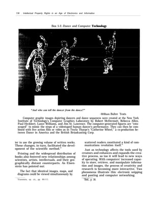 136 . Intellectual Property Rights in an Age of Electronics and Information
Box 5-2.-Dance and Computer Technology
“And who can tell the dancer from the dance?”
–William Bulter Yeats
Computer graphic images depicting dancers and dance sequences were created at the New York
Institute of Technology’s Computer Graphics Laboratory by Robert McDermott, Rebecca Allen,
Paul Heckbert, Lance Williams, and Jim St. Lawrence. The computer-generated figures are “roto-
scoped” to mimic the steps of a videotaped human dancer’s performance. They can then be com-
bined with live action film or video as in Twyla Tharpe’s “Catherine Wheel,” a co-production be-
tween Dance in America and the British Broadcasting Corp.
ier to use the growing volume of written works.
These changes, in turn, facilitated the devel-
opment of the scientific method.35
Printing and the widespread distribution of
books also fostered new relationships among
scientists, artists, intellectuals, and their geo-
graphically distant counterparts. As Eisen-
stein has pointed out:
The fact that identical images, maps, and
diagrams could be viewed simultaneously by
35
Eisenstein, op. cit., pp. 80-111.
scattered readers constituted a kind of com-
munications revolution itself.36
Just as technology affects the tools used by
creators and enhances and expands the crea-
tive process, so too it will lead to new ways
of operating. With computers’ increased capac-
ity to store, retrieve, and manipulate informa-
tion and images, the process of creativity and
research is becoming more interactive. Two
phenomena illustrate this: electronic snipping
and pasting and computer networking.
“Ibid., p. 56.
 