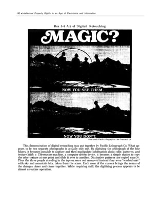 140 q Intellectual Property Rights in an Age of Electronics and Information
Box 5-4 Art of Digital Retouching
Photo credit: Pacific LithographCo., San Francisco, CA
This demonstration of digital retouching was put together by Pacific Lithograph Co. What ap-
pears to be two separate photographs is actually only one. By digitizing the photograph of the four
hikers, it becomes possible to capture and then manipulate information about color, patterns, and
texture.With a Chromacom machine, a computer-driven device, it becomes a simple matter to copy
the color texture at one point and slide it over to another. Distinctive patterns are copied exactly.
Thus the three people standing in the top-me were not remooved instead they were “washed over”
with sky and mountain bits, taken from the scene. Each mow of the cursors brings the seams of
the changes closer and closer together. While requiring skill, the digitizing process appears to be
almost a routine operation.
 