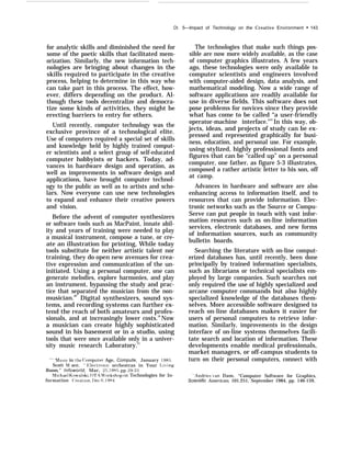 Ch.
for analytic skills and diminished the need for
some of the poetic skills that facilitated mem-
orization. Similarly, the new information tech-
nologies are bringing about changes in the
skills required to participate in the creative
process, helping to determine in this way who
can take part in this process. The effect, how-
ever, differs depending on the product. Al-
though these tools decentralize and democra-
tize some kinds of activities, they might be
erecting barriers to entry for others.
Until recently, computer technology was the
exclusive province of a technological elite.
Use of computers required a special set of skills
and knowledge held by highly trained comput-
er scientists and a select group of self-educated
computer hobbyists or hackers. Today, ad-
vances in hardware design and operation, as
well as improvements in software design and
applications, have brought computer technol-
ogy to the public as well as to artists and scho-
lars. Now everyone can use new technologies
to expand and enhance their creative powers
and vision.
Before the advent of computer synthesizers
or software tools such as MacPaint, innate abil-
ity and years of training were needed to play
a musical instrument, compose a tune, or cre-
ate an illustration for printing, While today
tools substitute for neither artistic talent nor
training, they do open new avenues for crea-
tive expression and communication of the un-
initiated. Using a personal computer, one can
generate melodies, explore harmonies, and play
an instrument, bypassing the study and prac-
tice that separated the musician from the non-
musician.49
Digital synthesizers, sound sys-
tems, and recording systems can further ex-
tend the reach of both amateurs and profes-
sionals, and at increasingly lower costs.50
Now
a musician can create highly sophisticated
sound in his basement or in a studio, using
tools that were once available only in a univer-
sity music research Laboratory.51
‘” hlusic in the (’omputer Age, Compute, January 1985,
Scott M ace, ‘‘ F;lectronic orchestras in Your I.i’ing
Roomi ” Infoworld, Mar, 25, 1985, pp. 29-33,
hlichael Kowalski, 01’.+4 Workshop on Technologies for In-
formation (’reation, I)ec 6. 1984.
5—Impact of Technology on the Creative Environment c 143
The technologies that make such things pos-
sible are now more widely available, as the case
of computer graphics illustrates. A few years
ago, these technologies were only available to
computer scientists and engineers involved
with computer-aided design, data analysis, and
mathematical modeling. Now a wide range of
software applications are readily available for
use in diverse fields. This software does not
pose problems for novices since they provide
what has come to be called “a user-friendly
operator-machine interface."52
In this way, ob-
jects, ideas, and projects of study can be ex-
pressed and represented graphically for busi-
ness, education, and personal use. For example,
using stylized, highly professional fonts and
figures that can be “called up” on a personal
computer, one father, as figure 5-3 illustrates,
composed a rather artistic letter to his son, off
at camp.
Advances in hardware and software are also
enhancing access to information itself, and to
resources that can provide information. Elec-
tronic networks such as the Source or Compu-
Serve can put people in touch with vast infor-
mation resources such as on-line information
services, electronic databases, and new forms
of information sources, such as community
bulletin boards.
Searching the literature with on-line comput-
erized databases has, until recently, been done
principally by trained information specialists,
such as librarians or technical specialists em-
ployed by large companies. Such searches not
only required the use of highly specialized and
arcane computer commands but also highly
specialized knowledge of the databases them-
selves. More accessible software designed to
reach on-line databases makes it easier for
users of personal computers to retrieve infor-
mation. Similarly, improvements in the design
interface of on-line systems themselves facili-
tate search and location of information. These
developments enable medical professionals,
market managers, or off-campus students to
turn on their personal computers, connect with
“Andries ’an Dam, “Computer Software for Graphics,
Scientific American, 101.251, September 1984, pp. 146-159,
 