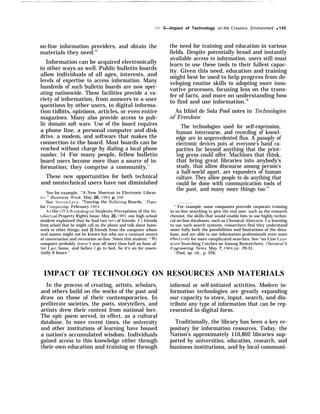 Ch 5—Impact of Technology on the Creative Environment q 145
on-line information providers, and obtain the
materials they need.53
Information can be acquired electronically
in other ways as well. Public bulletin boards
allow individuals of all ages, interests, and
levels of expertise to access information. Many
hundreds of such bulletin boards are now oper-
ating nationwide. These facilities provide a va-
riety of information, from answers to a user
questions by other users, to digital informa-
tion tidbits, opinions, articles, or even entire
magazines. Many also provide access to pub-
lic domain soft ware. Use of the board requires
a phone line, a personal computer and disk
drive, a modem, and software that makes the
connection to the board. Most boards can be
reached without charge by dialing a local phone
number. 54 For many people, fellow bulletin
board users become more than a source of in-
formation; they comprise a community.’;
These new opportunities for both technical
and nontechnical users have not diminished
‘See for example, ‘‘A New Shortcut to Electronic Librar-
ies, ” Business $Ireek, May 28, 1984, p. 106
‘See Steven I.evy, “Touring the Hulleting Boards, ’ Popu-
far (’omputing, February 1984.
A t the OTA W“orkshop on Students Perceptions of the In-
tellectual Property Rights Issue, May 20, 1985, one high school
student explained that he had two sets of friends: 1 ) friends
from school that he might call on the phone and talk about home-
work or other things; and 2) friends from the computer whose
real names might not be known but who are a constant source
of conversation and recreation on-line. Notes this student: ‘‘ Mjr
computer probably doesn ‘t stay off more than half an hour af-
ter I get home. and before 1 go to bed. So it’s on for essen-
tially 6 hours ‘‘
the need for training and education in various
fields. Despite potentially broad and instantly
available access to information, users still must
learn to use these tools to their fullest capac-
ity. Given this need, education and training
might best be used to help progress from de-
veloping routine skills to adopting more inno-
vative processes, focusing less on the trans-
fer of facts, and more on understanding how
to find and use information.56
As Ithiel de Sola Pool notes in Technologies
of Freedom:
The technologies used for self-expression,
human intercourse, and recording of knowl-
edge are in unprecedented flux. A panoply of
electronic devices puts at everyone’s hand ca-
pacities far beyond anything that the print-
ing press could offer. Machines that think,
that bring great libraries into anybody’s
study, that allow discourse among person’s
a half-world apart, are expanders of human
culture. They allow people to do anything that
could be done with communication tools of
the past, and many more things too.’”
“ For example, some companies provride corporate training
in on-line searching to give the end user. such as the research
chemist, the skills that would enable him to use highly techni-
cal on-line databases, such as Chemical Abstracts. I n learning
to use such search systems, researchers find they understand
more fully both the possibilities and limitations of the data-
base, and are able to use information professionals even more
effecti~’ely for more complicated searches. See ‘‘on-I.ine I,iter-
ature Searching Catches on Among Researchers, (’heroical &r
En@”neering News, May 7, 1984, pp. 29-31,
‘-Pool, op. cit., p. 226.
IMPACT OF TECHNOLOGY ON RESOURCES AND MATERIALS
In the process of creating, artists, scholars,
and others build on the works of the past and
draw on those of their contemporaries. In
preliterate societies, the poets, storytellers, and
artists drew their content from national lore.
The epic poem served, in effect, as a cultural
database. In more recent times, the university
and other institutions of learning have housed
a nation’s accumulated wisdom. Individuals
gained access to this knowledge either through
their own education and training or through
informal or self-initiated activities. Modern in-
formation technologies are greatly expanding
our capacity to store, input, search, and dis-
tribute any type of information that can be rep-
resented in digital form.
Traditionally, the library has been a key re-
pository for information resources. Today, the
Nation’s approximately 110,802 libraries sup-
ported by universities, education, research, and
business institutions, and by local communi-
 