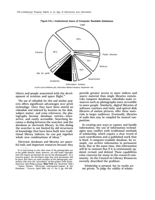 148 q Intellectual Property Rights in an Age of Electronics and Information
Figure 5-5.— Institutional Users of Computer Readable Databases
Legal
Industry
Public libraries
Not for profit
Government
Academia
Information brokers
SOURCE Martha Williams (ed), lnformation Market lndicators, September 1985
tifacts and people associated with the devel-
opment of aviation and space flight.69
The use of videodisk for this and similar proj-
ects offers significant advantages over print
technology. Once they have been stored on
videodisk and indexed by location on the disk,
subject matter, and cross references, the pho-
tographs become database entries—inter-
active, and easily accessible. Searching be-
comes a dialog between the searcher and the
database or electronic library. In this dialog
the searcher is not limited by old structures
of knowledge that have been built into tradi-
tional library indexes; he can put together
whole new combinations of ideas.70
Electronic databases and libraries are power-
ful tools and important resources because they
. - .- ..- .
“It is interesting to note that most of the photographs are
in the public domain. Some, however, are still under copyright
and will require permission for use by the photographer. As a
research project, the developers hope that such permission will
be given. But there are some members of the photography com-
munity who view the “precedents” of this project with alarm.
(Interview with Philip Leonian, New York City, November 1984.)
“’James Ducker, “Electronic Information–Impact of the
Database, ” Futures, April 1985, vol. 17, No. 2, pp. 164-169.
provide greater access to more indices and
source material than single libraries contain.
Like computer databases, videodisks make re-
sources such as photographs more accessible
to more people. Similarly, digital libraries of
software routines and tools, and optical disk
libraries of motion pictures, offer these mate-
rials to larger audiences. Eventually, libraries
of audio data may be compiled for musical com-
position.
In creating new ways to capture and handle
information, the use of information technol-
ogies may conflict with traditional methods
of scholarship, which require a clear record of
each contribution and a published work that
is fixed. A computer-readable database, for ex-
ample, can archive information in permanent
form. But at the same time, this information
will be in constant flux if it is continuously up-
dated, revised, and deleted. These capabilities
raise concerns for many in the research com-
munity. As the Council on Library Resources
recently described the problem:
Scholarship is personal, but its results are
not private. To judge the validity of scholar-
 